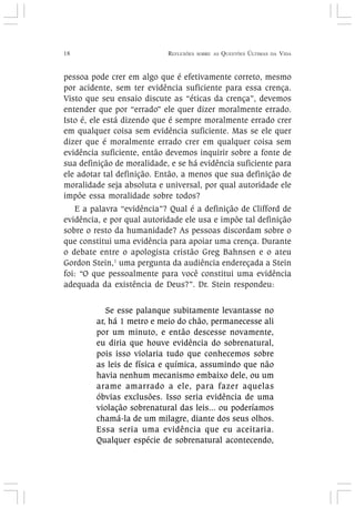 18 REFLEXÕES SOBRE AS QUESTÕES ÚLTIMAS DA VIDA
pessoa pode crer em algo que é efetivamente correto, mesmo
por acidente, sem ter evidência suficiente para essa crença.
Visto que seu ensaio discute as “éticas da crença”, devemos
entender que por “errado” ele quer dizer moralmente errado.
Isto é, ele está dizendo que é sempre moralmente errado crer
em qualquer coisa sem evidência suficiente. Mas se ele quer
dizer que é moralmente errado crer em qualquer coisa sem
evidência suficiente, então devemos inquirir sobre a fonte de
sua definição de moralidade, e se há evidência suficiente para
ele adotar tal definição. Então, a menos que sua definição de
moralidade seja absoluta e universal, por qual autoridade ele
impõe essa moralidade sobre todos?
E a palavra “evidência”? Qual é a definição de Clifford de
evidência, e por qual autoridade ele usa e impõe tal definição
sobre o resto da humanidade? As pessoas discordam sobre o
que constitui uma evidência para apoiar uma crença. Durante
o debate entre o apologista cristão Greg Bahnsen e o ateu
Gordon Stein,1
uma pergunta da audiência endereçada a Stein
foi: “O que pessoalmente para você constitui uma evidência
adequada da existência de Deus?”. Dr. Stein respondeu:
Se esse palanque subitamente levantasse no
ar, há 1 metro e meio do chão, permanecesse ali
por um minuto, e então descesse novamente,
eu diria que houve evidência do sobrenatural,
pois isso violaria tudo que conhecemos sobre
as leis de física e química, assumindo que não
havia nenhum mecanismo embaixo dele, ou um
arame amarrado a ele, para fazer aquelas
óbvias exclusões. Isso seria evidência de uma
violação sobrenatural das leis... ou poderíamos
chamá-la de um milagre, diante dos seus olhos.
Essa seria uma evidência que eu aceitaria.
Qualquer espécie de sobrenatural acontecendo,
 
