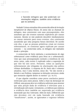 REVELAÇÃO INESCAPÁVEL 19
e fazendo milagres que não poderiam ser
encenações mágicas, também seria evidência
que eu aceitaria.
Verdade? Coisas estranhas têm acontecido além de levitação
inexplicável de objetos físicos. Os ateus não as chamam de
milagres, mas consistente com suas pressuposições, eles
assumem que são eventos naturais explicáveis por causas
naturais. Mesmo se não puderem descobrir imediatamente
as causas naturais para esses eventos, eles continuam
assumindo que uma pesquisa futura desvelará. De acordo
com eles, o que as pessoas primitivas criam ser eventos
sobrenaturais, os cientistas agora explicam por causas
naturais — na cosmovisão atéia, os milagres são rejeitados
desde o princípio.
A cosmovisão de Stein rejeitaria o acontecimento de algo
sobrenatural como evidência para Deus ou o sobrenatural,
visto que suas pressuposições excluem a existência de tais
seres; antes, cada evento é explicado sobre a suposição de
que não há tais seres. Portanto, todas as aparições
sobrenaturais são relegadas às alucinações das pobres
vítimas desiludidas. A resposta do Dr. Stein não é somente
amadora, mas é uma mentira. Jesus diz: “Se não ouvem a
Moisés e aos Profetas, tampouco se deixarão convencer, ainda
que ressuscite alguém dentre os mortos” (Lc 16.31).
O que alguém considera como prova conclusiva parece
irrelevante para outra pessoa. Sobre a base da declaração de
Clifford, uma pessoa deve ter evidência suficiente para mostrar
que uma porção dada de evidência é relevante para a
reivindicação sob exame. Certamente, a evidência que endossa
a evidência deve também ser suportada por evidência
mostrando que ela é relevante. Além do mais, Clifford diz que
não devemos crer em nada baseado em evidência
“insuficiente”, assim, se ignoramos o regresso infinito
 