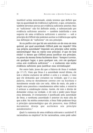 20 REFLEXÕES SOBRE AS QUESTÕES ÚLTIMAS DA VIDA
insolúvel acima mencionado, ainda teremos que definir que
tipo ou quantidade de evidência é suficiente, o que, certamente,
também devemos provar por evidência suficiente anterior. Mas
se “suficiente” não foi definido ainda, e substanciado por
evidência suficiente anterior — também indefinida e sem
suporte de uma evidência suficiente e anterior — sob o
princípio de Clifford não podemos aceitar a evidência que apóia
sua definição de “suficiente” em seu principio.
Se eu prefiro crer que há um unicórnio cor-de-rosa em meu
quintal, por qual autoridade Clifford pode me impedir? Pela
sua própria autoridade? Impondo seu princípio sobre minha
epistemologia? Mas eu rejeito esse princípio. O que ele fará
então? A menos que Clifford possa justificar seu princípio,
eu posso da mesma forma facilmente dizer: “Sempre é correto,
em qualquer lugar, e para qualquer um, crer em qualquer
coisa sem evidência suficiente” — e realmente não tenho
evidência suficiente para justificar essa reivindicação!
Por outro lado, Jesus diz que a Palavra de Deus é verdade
(Jo 17.17). Visto que Deus é a autoridade moral última, ele
tem o direito exclusivo de definir o certo e o errado, e visto
que ele demanda que creiamos na verdade, que é a sua
palavra, torna-se moralmente correto crer na Escritura e
moralmente errado não crer nela. Além do mais, ele pode e
impõe seus preceitos e mandamentos sobre todos, e resisti-lo
é arriscar a condenação eterna. Assim, ele tem o direito de
demandar crença na verdade, e ele tem o poder para forçar
essa demanda. O Cristianismo é justificado pela autoridade
de Deus, e nenhuma autoridade é anterior ou mais alta do
que a dele. Na minha cosmovisão, o Deus Todo-poderoso força
o princípio epistemológico que ele prescreve, mas Clifford
meramente deseja que aceitemos seu princípio
autodestrutivo.2
Qual é a natureza de uma evidência relevante e aceitável? É
racionalista ou empírica? Se for racionalista, como pode saber
 