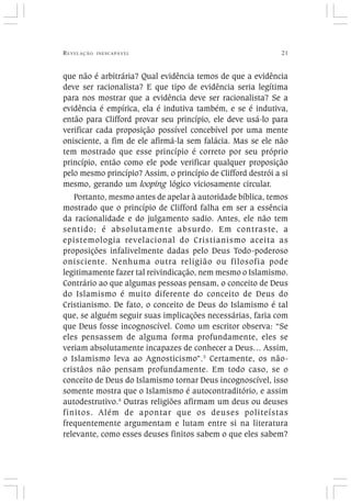REVELAÇÃO INESCAPÁVEL 21
que não é arbitrária? Qual evidência temos de que a evidência
deve ser racionalista? E que tipo de evidência seria legítima
para nos mostrar que a evidência deve ser racionalista? Se a
evidência é empírica, ela é indutiva também, e se é indutiva,
então para Clifford provar seu princípio, ele deve usá-lo para
verificar cada proposição possível concebível por uma mente
onisciente, a fim de ele afirmá-la sem falácia. Mas se ele não
tem mostrado que esse princípio é correto por seu próprio
princípio, então como ele pode verificar qualquer proposição
pelo mesmo princípio? Assim, o princípio de Clifford destrói a si
mesmo, gerando um looping lógico viciosamente circular.
Portanto, mesmo antes de apelar à autoridade bíblica, temos
mostrado que o princípio de Clifford falha em ser a essência
da racionalidade e do julgamento sadio. Antes, ele não tem
sentido; é absolutamente absurdo. Em contraste, a
epistemologia revelacional do Cristianismo aceita as
proposições infalivelmente dadas pelo Deus Todo-poderoso
onisciente. Nenhuma outra religião ou filosofia pode
legitimamente fazer tal reivindicação, nem mesmo o Islamismo.
Contrário ao que algumas pessoas pensam, o conceito de Deus
do Islamismo é muito diferente do conceito de Deus do
Cristianismo. De fato, o conceito de Deus do Islamismo é tal
que, se alguém seguir suas implicações necessárias, faria com
que Deus fosse incognoscível. Como um escritor observa: “Se
eles pensassem de alguma forma profundamente, eles se
veriam absolutamente incapazes de conhecer a Deus… Assim,
o Islamismo leva ao Agnosticismo”.3
Certamente, os não-
cristãos não pensam profundamente. Em todo caso, se o
conceito de Deus do Islamismo tornar Deus incognoscível, isso
somente mostra que o Islamismo é autocontraditório, e assim
autodestrutivo.4
Outras religiões afirmam um deus ou deuses
finitos. Além de apontar que os deuses politeístas
frequentemente argumentam e lutam entre si na literatura
relevante, como esses deuses finitos sabem o que eles sabem?
 