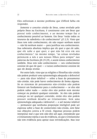 22 REFLEXÕES SOBRE AS QUESTÕES ÚLTIMAS DA VIDA
Eles enfrentam o mesmo problema que Clifford falha em
responder.
Somente o conceito cristão de Deus, como revelado pelo
próprio Deus na Escritura, é consistente com um Deus que
possui todo conhecimento, e ao mesmo tempo faz o
conhecimento possível ao homem. Em Deus “estão todos os
tesouros da sabedoria e do conhecimento” (Cl 2.3). Visto que
Deus tem todo conhecimento, ele não requer nenhum maior
— não há nenhum maior — para justificar seu conhecimento.
Sua soberania absoluta implica que ele quer o que ele sabe,
que ele sabe o que quer, e que não há erro em seu
conhecimento.5
Ao mesmo tempo, “as coisas reveladas
pertencem a nós e aos nossos filhos para sempre” nas
palavras da Escritura (Dt 29.29), e assim temos conhecimento
também. Deus tem todo conhecimento — seu conhecimento
consiste do que ele quer — e nosso conhecimento consiste do
que ele deseja revelar.
Por outro lado, visto que as religiões e filosofias não-cristãs
não podem produzir uma epistemologia adequada e defensível
— para não dizer infalível — sobre a base do pensamento
não-cristão, não pode haver conhecimento de forma alguma.
Se os sistemas de pensamento não-cristãos não podem
fornecer um fundamento para o conhecimento — se eles não
podem saber nada — então eles não podem nem mesmo
começar ou produzir qualquer conteúdo. Se eles não podem
começar ou ter qualquer conteúdo, então eles não podem
possuir nenhum desafio ao Cristianismo. Sem uma
epistemologia adequada e defensível — e até mesmo infalível
— permanece que nenhuma proposição inteligível pode ser
expressa sobre a base de cosmovisões não-cristãs, sem falar
nas objeções contra a fé cristã. Algumas pessoas podem
interpretar mal o que tem sido dito até aqui, entendendo que
o Cristianismo rejeita o uso de evidência, ou que o Cristianismo
não tem evidência para apoiar suas reivindicações. Mas isso
 