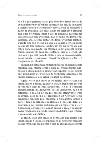 REVELAÇÃO INESCAPÁVEL 23
não é o que queremos dizer; pelo contrário, temos mostrado
que alguém como Clifford não pode fazer um desafio inteligível
e coerente contra o Cristianismo, sobre a base de raciocínio a
partir de evidência. Ele pode falhar em defender o princípio
pelo qual ele procura guiar o uso de evidência. Ele pode ter
uma definição para evidência, mas ele falha em defender tal
definição. Ou, ele pode falhar em definir evidência também.
Quando um não-cristão diz que ele rejeita o Cristianismo
porque ele tem evidência insuficiente em seu favor, ele não
sabe o que está dizendo; sua objeção é ininteligível. Da mesma
forma, quando ele demanda evidência para a fé cristã, ele
não sabe o que está pedindo. Sobre a base de sua cosmovisão,
sua demanda — e realmente, cada declaração que ele faz — é
completamente absurda.
Todavia, um estudo da apologética clássica ou evidencialista
mostrará que, mesmo sobre a base de pressuposições não-
cristãs, o Cristianismo é a cosmovisão superior.6
Isto é, mesmo
que assumamos os princípios de verificação assumidos por
muitos incrédulos, a fé cristã triunfará no debate.
Agora, visto que todos os princípios não-cristãos são
injustificados e falsos, quando o cristão argumenta por sua
fé baseado nessas pressuposições, ele está somente
argumentando ad hominem. Por ad hominem, não nos
referimos à falácia do ataque pessoal irrelevante. Pelo
contrário, essa forma de argumento ad hominem toma
premissas expostas pelo oponente, e validamente deduz a
partir delas conclusões contrárias à posição dele, ou
conclusões que seriam embaraçosas ou repulsivas a ele.7
Usando as próprias premissas não-cristãs, o apologista cristão
deduz conclusões à favor da cosmovisão bíblica e que refutam
a cosmovisão não-bíblica.
Contudo, visto que todas as premissas não-cristãs são
injustificadas e falsas, os argumentos ad hominem baseados
nessas premissas não provam o caso do cristão, mas somente
 