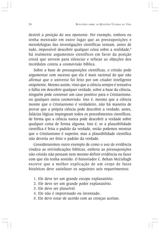 24 REFLEXÕES SOBRE AS QUESTÕES ÚLTIMAS DA VIDA
destrói a posição do seu oponente. Por exemplo, embora eu
tenha mostrado em outro lugar que as pressuposições e
metodologias das investigações científicas tornam, antes de
tudo, impossível descobrir qualquer coisa sobre a realidade,8
há realmente argumentos científicos em favor da posição
cristã que servem para silenciar e refutar as objeções dos
incrédulos contra a cosmovisão bíblica.
Sobre a base de pressuposições científicas, o cristão pode
argumentar com sucesso que ela é mais racional do que não
afirmar que o universo foi feito por um criador inteligente
onipotente. Mesmo assim, visto que a ciência sempre é tentativa
e falha em descobrir qualquer verdade, sobre a base da ciência,
ninguém pode construir um caso positivo para o Cristianismo,
ou qualquer outra cosmovisão. Isto é, mesmo que a ciência
mostre que o Cristianismo é verdadeiro, não há maneira de
provar que a própria ciência pode descobrir a verdade; antes,
falácias lógicas impregnam todos os procedimentos científicos,
de forma que a ciência nunca pode descobrir a verdade sobre
qualquer coisa de forma alguma. Isto é, se a plausibilidade
científica é feita o padrão da verdade, então podemos mostrar
que o Cristianismo é superior, mas a plausibilidade cientifica
não deveria ser feito o padrão da verdade.
Consideraremos outro exemplo de como o uso de evidência
vindica as reivindicações bíblicas, embora as pressuposições
não-cristãs não possam nem mesmo definir evidência ou fazer
com que ela tenha sentido. O historiador C. Behan McCullagh
escreve que a melhor explicação de um corpo de fatos
históricos deve satisfazer os seguintes seis requerimentos:
1. Ele deve ter um grande escopo explanatório.
2. Ele deve ter um grande poder explanatório.
3. Ele deve ser plausível.
4. Ele não é improvisado ou inventado.
5. Ele deve estar de acordo com as crenças aceitas.
 