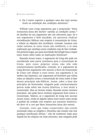 REVELAÇÃO INESCAPÁVEL 25
6. Ele é muito superior a qualquer uma das suas teorias
rivais na satisfação das condições anteriores.9
William Lane Craig argumenta que a proposição “Deus
ressuscitou Jesus dos mortos” satisfaz as condições acima.10
Os detalhes de seu argumento não são relevantes aqui. Se o
seu argumento é bem sucedido, ele pareceria vindicar
reivindicações bíblicas com respeito à ressurreição de Cristo,
e refutar as objeções dos incrédulos. Contudo, estamos com
razão curiosos se esses testes são confiáveis, e se uma
explicação que satisfaça essas condições seja de fato verdade.
Em primeiro lugar, por qual autoridade McCullagh lista e impõe
esses testes sobre todas as explicações históricas?
Baseado nesses testes, o argumento de Craig não pode ser
considerado uma prova conclusiva para a ressurreição de
Cristo, pois esses próprios testes não têm sido
conclusivamente justificados. Contudo, se o argumento de
Craig deveras argumenta com sucesso a favor da ressurreição
de Cristo com relação a esses testes, seu argumento é, na
melhor das hipóteses, um argumento ad hominem que refuta
todas as objeções contra a ressurreição de Cristo sobre a base
desses princípios não-bíblicos. Assim, sobre a base dos
princípios do historiador, ninguém pode conclusivamente
provar nada sobre um evento histórico, e isso inclui a
ressurreição. Mas ao mesmo tempo, baseado nesses mesmos
princípios, não pode haver nenhum argumento bom contra a
ressurreição. Todavia, se o argumento de Craig tem sucesso
nesses testes, então se alguém adota esses testes como sendo
o padrão da verdade com respeito aos assuntos históricos,
ele deve vir a crer que Deus ressuscitou Jesus dos mortos.
Contudo, visto que todas cosmovisões não-cristãs
(incluindo todas as religiões e filosofias não-cristãs) não tem
qualquer justificação última,11
não há realmente nada para
impedi-las de colapsar em total ceticismo, mas ninguém pode
 