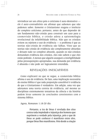 26 REFLEXÕES SOBRE AS QUESTÕES ÚLTIMAS DA VIDA
reivindicar ser um cético pois o ceticismo é auto-destrutivo —
ele é auto-contraditório em afirmar que sabemos que não
podemos saber. Somente o Cristianismo resgata o intelecto
do completo ceticismo; portanto, antes do que depender de
um fundamento não-cristão para construir um caso para a
cosmovisão bíblica, o cristão adota a epistemologia
revelacional da infalibilidade bíblica. Não que os cristãos
evitem ou rejeitem o uso de evidência — o problema é que as
teorias não-cristãs de evidência são falhas. Visto que as
teorias não-cristãs de evidência são completamente absurdas
e deixam tudo no completo absurdo, quando os não-cristãos
demandam evidência dos cristãos, eles não sabem o que eles
estão pedindo. A menos que alguém assegure a inteligibilidade
pelas pressuposições apropriadas, sua demanda por evidência
é absurda e não pode ser logicamente entendida.
REVELAÇÕES INESCAPÁVEIS
Como explicarei no que se segue, a cosmovisão bíblica
afirma o uso de evidência. De fato, uma implicação necessária
do ensino bíblico é que toda proposição concebível é evidência
de que o Cristianismo é verdadeiro. Em adição, uma vez que
adotamos uma teoria correta de evidência, até mesmo as
disciplinas extremamente tentativas da ciência e da história
podem levar somente às conclusões consistentes com o
sistema bíblico.
Agora, Romanos 1.18-20 diz:
Portanto, a ira de Deus é revelada dos céus
contra toda impiedade e injustiça dos homens que
suprimem a verdade pela injustiça, pois o que de
Deus se pode conhecer é manifesto entre eles,
porque Deus lhes manifestou. Pois desde a criação
 