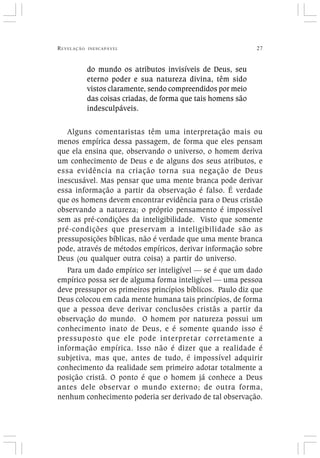 REVELAÇÃO INESCAPÁVEL 27
do mundo os atributos invisíveis de Deus, seu
eterno poder e sua natureza divina, têm sido
vistos claramente, sendo compreendidos por meio
das coisas criadas, de forma que tais homens são
indesculpáveis.
Alguns comentaristas têm uma interpretação mais ou
menos empírica dessa passagem, de forma que eles pensam
que ela ensina que, observando o universo, o homem deriva
um conhecimento de Deus e de alguns dos seus atributos, e
essa evidência na criação torna sua negação de Deus
inescusável. Mas pensar que uma mente branca pode derivar
essa informação a partir da observação é falso. É verdade
que os homens devem encontrar evidência para o Deus cristão
observando a natureza; o próprio pensamento é impossível
sem as pré-condições da inteligibilidade. Visto que somente
pré-condições que preservam a inteligibilidade são as
pressuposições bíblicas, não é verdade que uma mente branca
pode, através de métodos empíricos, derivar informação sobre
Deus (ou qualquer outra coisa) a partir do universo.
Para um dado empírico ser inteligível — se é que um dado
empírico possa ser de alguma forma inteligível — uma pessoa
deve pressupor os primeiros princípios bíblicos. Paulo diz que
Deus colocou em cada mente humana tais princípios, de forma
que a pessoa deve derivar conclusões cristãs a partir da
observação do mundo. O homem por natureza possui um
conhecimento inato de Deus, e é somente quando isso é
pressuposto que ele pode interpretar corretamente a
informação empírica. Isso não é dizer que a realidade é
subjetiva, mas que, antes de tudo, é impossível adquirir
conhecimento da realidade sem primeiro adotar totalmente a
posição cristã. O ponto é que o homem já conhece a Deus
antes dele observar o mundo externo; de outra forma,
nenhum conhecimento poderia ser derivado de tal observação.
 