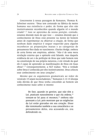 28 REFLEXÕES SOBRE AS QUESTÕES ÚLTIMAS DA VIDA
Concernente à nossa passagem de Romanos, Thomas R.
Schreiner escreve: “Deus tem costurado na fábrica da mente
humana sua existência e poder, de forma que eles são
instintivamente reconhecidos quando alguém vê o mundo
criado”.12
Isso se aproxima da nossa posição; contudo,
estamos dizendo mais do que isso — estamos dizendo que o
conhecimento de Deus está presente na mente do homem
antes de experimentar ou observar a criação, de forma que
nenhum dado empírico é sequer requerido para alguém
reconhecer as proposições inatas e as categorias de
pensamento lhes dada no nascimento. Charles Hodge, embora
de certa forma um empirista, admite: “Não é de uma mera
revelação externa que o apóstolo está falando, mas daquela
evidência do ser e da perfeição de Deus que todo homem tem
na constituição de sua própria natureza, e em virtude da qual
ele é capaz de apreender as manifestações de Deus em Suas
obras”.13
Consequentemente, a NLT traduz: “Pois a verdade
sobre Deus é conhecida por eles instintivamente. Deus colocou
esse conhecimento em seus corações”.
Mesmo que os argumentos gramaticais ao redor do
versículo 19 sejam inconcludentes,14
Romanos 2.14-15 dissipa
toda dúvida de que Deus tenha concedido ao homem um
conhecimento inato sobre si mesmo:
De fato, quando os gentios, que não têm a
Lei, praticam naturalmente o que ela ordena,15
tornam-se lei para si mesmos,16
embora não
possuam a Lei; pois mostram que as exigências
da Lei estão gravadas em seu coração. Disso
dão testemunho também a sua consciência e os
pensamentos deles, ora acusando-os, ora
defendendo-os.
 