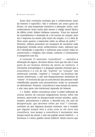 REVELAÇÃO INESCAPÁVEL 29
Esses dois versículos ensinam que o conhecimento inato
do homem é específico. Não é somente um senso geral do
divino, ou uma propensão instintiva à adoração; antes, esse
conhecimento inato inclui pelo menos o código moral básico
da Bíblia cristã. Robert Haldane comenta: “Essa luz natural
do entendimento é chamada de a lei escrita no coração, pois
ela é impressa na mente pelo Autor da criação, e é a obra de
Deus tanto quanto a impressão sobre as tábuas de pedra”.17
Portanto, embora possamos ser incapazes de enumerar cada
proposição incluída nesse conhecimento inato, sabemos que
ele é detalhado e específico o suficiente para excluir todas as
cosmovisões e religiões não-cristãs; somente o Cristianismo
é compatível com ela.
O versículo 15 menciona “consciência” — contrário à
afirmação de alguns, devemos deixar claro que ela não é uma
parte do ser humano distinta da mente ou intelecto. A
tricomotia antropológica e a pregação popular ensinam que a
consciência é a voz de um “espírito” ou “coração” não
intelectual; contudo, “espírito” e “coração” na Escritura são
termos intelectuais, e são mui frequentemente sinônimos de
“mente”. O versículo diz que as consciências das pessoas estão
trabalhando quando seus pensamentos estão os acusando
ou defendendo. Portanto, consciência é uma função da mente,
e não uma parte não-intelectual separada do homem.
J. I. Packer define consciência como “o poder embutido de
nossas mentes de executar julgamentos morais sobre nós
mesmos, aprovando ou desaprovando nossas atitudes, ações,
reações, pensamentos e planos, e dizendo-nos, em caso de
desaprovação, que devemos sofrer por isto”.18
Contudo,
contrário ao que algumas pessoas ensinam, não é verdade
que alguém sempre fará a coisa certa se ele ouvir sua
consciência. Isso porque a consciência é meramente uma
função moral da mente, e não um padrão moral infalível — a
Escritura é o único padrão moral infalível. Paulo escreve que
 