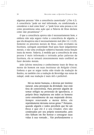 30 REFLEXÕES SOBRE AS QUESTÕES ÚLTIMAS DA VIDA
algumas pessoas “têm a consciência cauterizada” (1Tm 4.2).
A consciência “pode ser mal informada, ou condicionada a
considerar o mal como bem”, e “pode levar uma pessoa a ver
como pecaminosa uma ação que a Palavra de Deus declara
como não pecaminosa”.19
O que a consciência aprova não é necessariamente bom, e
embora não seja seguro violar a consciência de alguém, o
que ela desaprova não é necessariamente mal (Rm 14.1-2,23).
Somente os preceitos morais de Deus, como revelados na
Escritura, carregam autoridade final para fazer julgamentos
morais, e não uma avaliação subjetiva baseada nessa função
inata da mente. Todavia, à medida que a consciência de uma
pessoa é mais informada e treinada pelas palavras da
Escritura, ela se tornará crescentemente mais confiável ao
fazer decisões morais.
João Calvino menciona o conhecimento inato de Deus na
mente do homem em suas Institutas da Religião Cristã.
Embora o que se segue tenha sido tirado da tradução de
Battles, eu também cito a tradução de Beveridge nas notas de
rodapé, onde sua tradução é mais útil e preferível:
Há na mente humana, e deveras por instinto
natural, uma percepção da divindade. Isso está
fora de controvérsia. Para prevenir alguém de
tomar refúgio na pretensão de ignorância, o
próprio Deus implantou em todos os homens
certo entendimento de sua majestade divina.
Sempre renovando a mente deles, ele
repetidamente derrama novas gotas.20
Portanto,
quando alguém e todos percebem que há um
Deus e que ele é o seu Criador, eles são
condenados por seu próprio testemunho, pois
eles falham em lhe honrar e consagrar suas
vidas à sua vontade... Tão profundamente a
 