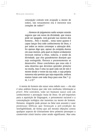 REVELAÇÃO INESCAPÁVEL 31
concepção comum tem ocupado a mente de
todos, tão tenazmente ela é inerente nos
corações de todos!21
...Homens de julgamento sadio sempre estarão
seguros que um senso da divindade, que nunca
pode ser apagado, está gravado nas mentes dos
homens... Pois o mundo... tenta tanto quanto é
capaz lançar fora todo conhecimento de Deus, e
por todos os meios corromper a adoração dele.
Eu apenas digo que, apesar da estúpida dureza
em suas mentes, pela qual os ímpios avidamente
invocam rejeitar a Deus, todavia, o sendo da
divindade, que eles grandemente desejam que
seja extinguido, floresce e presentemente se
desenvolve. Disso concluímos que essa não é
uma doutrina que devemos aprender primeiro
na escola, mas é uma na qual cada um de nós é
mestre desde o ventre da sua mãe, e cuja própria
natureza não permite que seja esquecida, embora
muitos lutem com toda força para esse fim.22
(I,
iii, 1 e 3)23
A mente do homem não nasce uma tabula rasa — ela não
é uma ardósia branca que não tem nenhuma informação a
priori. Pelo contrário, todo ser humano nasce com um
conhecimento e percepção inata de Deus. Os pré-requisitos
para a aquisição de linguagem, o pensamento racional e a
contemplação teológica são inerentes na mente do homem.
Portanto, ninguém pode pensar ou falar sem assumir e usar
premissas bíblicas que forneçam a pré-condição da
inteligibilidade, de forma que até mesmo objeções contra
qualquer aspecto do Cristianismo deve primeiro pressupor a
cosmovisão cristã inteira como sendo significante. Mas uma
 