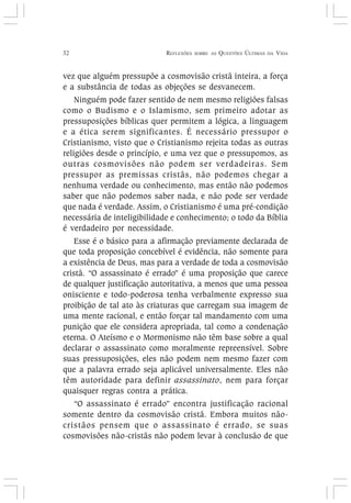 32 REFLEXÕES SOBRE AS QUESTÕES ÚLTIMAS DA VIDA
vez que alguém pressupõe a cosmovisão cristã inteira, a força
e a substância de todas as objeções se desvanecem.
Ninguém pode fazer sentido de nem mesmo religiões falsas
como o Budismo e o Islamismo, sem primeiro adotar as
pressuposições bíblicas quer permitem a lógica, a linguagem
e a ética serem significantes. É necessário pressupor o
Cristianismo, visto que o Cristianismo rejeita todas as outras
religiões desde o princípio, e uma vez que o pressupomos, as
outras cosmovisões não podem ser verdadeiras. Sem
pressupor as premissas cristãs, não podemos chegar a
nenhuma verdade ou conhecimento, mas então não podemos
saber que não podemos saber nada, e não pode ser verdade
que nada é verdade. Assim, o Cristianismo é uma pré-condição
necessária de inteligibilidade e conhecimento; o todo da Bíblia
é verdadeiro por necessidade.
Esse é o básico para a afirmação previamente declarada de
que toda proposição concebível é evidência, não somente para
a existência de Deus, mas para a verdade de toda a cosmovisão
cristã. “O assassinato é errado” é uma proposição que carece
de qualquer justificação autoritativa, a menos que uma pessoa
onisciente e todo-poderosa tenha verbalmente expresso sua
proibição de tal ato às criaturas que carregam sua imagem de
uma mente racional, e então forçar tal mandamento com uma
punição que ele considera apropriada, tal como a condenação
eterna. O Ateísmo e o Mormonismo não têm base sobre a qual
declarar o assassinato como moralmente repreensível. Sobre
suas pressuposições, eles não podem nem mesmo fazer com
que a palavra errado seja aplicável universalmente. Eles não
têm autoridade para definir assassinato, nem para forçar
quaisquer regras contra a prática.
“O assassinato é errado” encontra justificação racional
somente dentro da cosmovisão cristã. Embora muitos não-
cristãos pensem que o assassinato é errado, se suas
cosmovisões não-cristãs não podem levar à conclusão de que
 