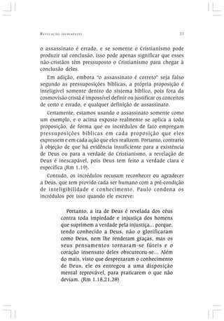 REVELAÇÃO INESCAPÁVEL 33
o assassinato é errado, e se somente o Cristianismo pode
produzir tal conclusão, isso pode apenas significar que esses
não-cristãos têm pressuposto o Cristianismo para chegar à
conclusão deles.
Em adição, embora “o assassinato é correto” seja falso
segundo as pressuposições bíblicas, a própria proposição é
inteligível somente dentro do sistema bíblico, pois fora da
cosmovisão cristã é impossível definir ou justificar os conceitos
de certo e errado, e qualquer definição de assassinato.
Certamente, estamos usando o assassinato somente como
um exemplo, e o acima exposto realmente se aplica a toda
proposição, de forma que os incrédulos de fato empregam
pressuposições bíblicas em cada proposição que eles
expressem e em cada ação que eles realizem. Portanto, contrario
à objeção de que há evidência insuficiente para a existência
de Deus ou para a verdade do Cristianismo, a revelação de
Deus é inescapável, pois Deus tem feito a verdade clara e
específica (Rm 1.19).
Contudo, os incrédulos recusam reconhecer ou agradecer
a Deus, que tem provido cada ser humano com a pré-condição
de inteligibilidade e conhecimento. Paulo condena os
incrédulos por isso quando ele escreve:
Portanto, a ira de Deus é revelada dos céus
contra toda impiedade e injustiça dos homens
que suprimem a verdade pela injustiça... porque,
tendo conhecido a Deus, não o glorificaram
como Deus, nem lhe renderam graças, mas os
seus pensamentos tornaram-se fúteis e o
coração insensato deles obscureceu-se... Além
do mais, visto que desprezaram o conhecimento
de Deus, ele os entregou a uma disposição
mental reprovável, para praticarem o que não
deviam. (Rm 1.18,21,28)
 
