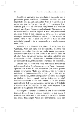 34 REFLEXÕES SOBRE AS QUESTÕES ÚLTIMAS DA VIDA
O problema nunca tem sido uma falta de evidência, mas o
problema é que os incrédulos “suprimem a verdade” pela sua
impiedade. Eles já conhecem sobre Deus; o conhecimento é
tanto uma parte deles que eles não podem escapar dele.
Contudo, por causa de sua tolice e impiedade, eles recusam
admitir que eles tenham esse conhecimento. Mas embora os
incrédulos veementemente neguem a Deus, eles permanecem
criaturas feitas à sua imagem, e, portanto, eles devem
empregar premissas bíblicas em tudo o que eles pensam ou
dizem. Para o cristão, esse fato fornece a base de uma
estratégia invencível de argumentação, que exploraremos
mais tarde.
A evidência está presente, mas suprimida. Atos 14.17 diz:
“Contudo, Deus não ficou sem testemunho: mostrou sua
bondade, dando-lhes chuva do céu e colheitas no tempo certo,
concedendo-lhes sustento com fartura e um coração cheio de
alegria”. O que parecem ser eventos naturais e ordinários, tais
como chuva e colheita, devem fazer o homem lembrar do que
ele sabe sobre Deus, indelevelmente imprimido em sua mente.
Embora esse conhecimento sobre Deus esteja implícito em
tudo o que ele diz e faz, algumas vezes ele é mais claramente
apresentado. Paulo diz aos atenienses que até os poetas
gregos escreveram: “Pois nele vivemos, nos movemos e
existimos” e “Somos descendência dele” (At 17.28). Mas se
somos sua criação, então como podemos justificar a adoração
de ídolos — isto é, servir objetos inferiores a nós?
Consequentemente, Paulo diz: “Assim, visto que somos
descendência de Deus, não devemos pensar que a Divindade
é semelhante a uma escultura de ouro, prata ou pedra, feita
pela arte e imaginação do homem” (v. 29).
A adoração não-cristã é incompatível com o conhecimento
inato de Deus. O que o homem conhece em sua mente é
substancial e específico o suficiente para excluir as formas
não-cristãs de adoração. Assim, esse conhecimento inato não
 