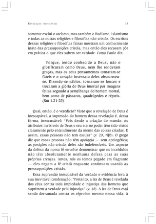 REVELAÇÃO INESCAPÁVEL 35
somente exclui o ateísmo, mas também o Budismo, Islamismo
e todas as outras religiões e filosofias não-cristãs. Os escritos
dessas religiões e filosofias falsas mostram um conhecimento
inato das pressuposições cristãs, mas então eles recusam pôr
em prática o que eles sabem ser verdade. Como Paulo diz:
Porque, tendo conhecido a Deus, não o
glorificaram como Deus, nem lhe renderam
graças, mas os seus pensamentos tornaram-se
fúteis e o coração insensato deles obscureceu-
se. Dizendo-se sábios, tornaram-se loucos e
trocaram a glória do Deus imortal por imagens
feitas segundo a semelhança do homem mortal,
bem como de pássaros, quadrúpedes e répteis.
(Rm 1.21-23)
Qual, então, é o veredicto? Visto que a revelação de Deus é
inescapável, a supressão do homem dessa revelação é, dessa
forma, inescusável: “Pois desde a criação do mundo, os
atributos invisíveis de Deus e seu eterno poder têm sido vistos
claramente pelo entendimento da mente das coisas criadas. E
assim, essas pessoas não tem escusa” (v. 20, NJB). O grego
diz que essas pessoas não têm apologia — sem apologética;
as posições não-cristãs deles são indefensíveis. Um aspecto
da defesa da nossa fé envolve demonstrar que os incrédulos
não têm absolutamente nenhuma defesa para as suas
próprias crenças. Antes, nós os temos pegado em flagrante
— eles negam a fé cristã enquanto continuam usando as
pressuposições cristãs.
Essa supressão inescusável da verdade e evidência leva à
sua inevitável condenação: “Portanto, a ira de Deus é revelada
dos céus contra toda impiedade e injustiça dos homens que
suprimem a verdade pela injustiça” (v. 18). A ira de Deus está
sendo derramada contra os réprobos mesmo nessa vida, à
 
