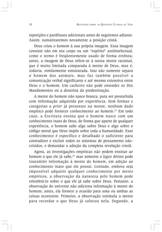 38 REFLEXÕES SOBRE AS QUESTÕES ÚLTIMAS DA VIDA
repetições e paráfrases adicionais antes de seguirmos adiante.
Assim, sumarizaremos novamente a posição cristã.
Deus criou o homem à sua própria imagem. Essa imagem
consiste não em seu corpo ou um “espírito” antiintelectual,
como o termo é freqüentemente usado de forma errônea;
antes, a imagem de Deus refere-se à nossa mente racional,
que é muito limitada comparada à mente de Deus, mas é,
todavia, similarmente estruturada. Isso não somente separa
o homem dos animais, mas faz também possível a
comunicação verbal significante e até mesmo extensiva entre
Deus e o homem. Um cachorro não pode entender os Dez
Mandamentos ou a doutrina da predestinação.
A mente do homem não nasce branca, para ser preenchida
com informação adquirida por experiência. Sem formas e
categorias a prior já presentes na mente, nenhum dado
empírico pode fornecer conhecimento ao homem.24
Em todo
caso, a Escritura ensina que o homem nasce com um
conhecimento inato de Deus, de forma que aparte de qualquer
experiência, o homem sabe algo sobre Deus e algo sobre o
código moral que Deus impôs sobre toda a humanidade. Esse
conhecimento é específico e detalhado o suficiente para
contradizer e excluir todos os sistemas de pensamento não-
cristãos, e demandar a adoção da completa revelação cristã.
Agora, as investigações empíricas não podem ensinar ao
homem o que ele já sabe,25
mas somente o logos divino pode
transmitir informação à mente do homem, em adição ao
conhecimento inato que ele possui. Contudo, embora seja
impossível adquirir qualquer conhecimento por meios
empíricos, a observação da natureza pelo homem pode
relembrá-lo sobre o que ele já sabe sobre Deus. Portanto, a
observação do universo não adiciona informação à mente do
homem; antes, ela fornece a ocasião para uma ou ambas as
coisas ocorrerem. Primeiro, a observação estimula a mente
para recordar o que Deus já colocou nela. Segundo, a
 