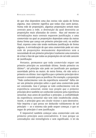 REVELAÇÃO INESCAPÁVEL 41
de que elas dependem uma das outras não ajuda de forma
alguma, mas somente significa que todas elas caem juntas.
Numa rede de proposições, algumas proposições seriam mais
centrais para a rede, a destruição da qual destruiria as
proposições mais afastadas do centro. Mas até mesmo as
reivindicações mais centrais requerem justificação, e uma
cosmovisão na qual as proposições dependam umas da outras
duma forma que careça um primeiro princípio está, na análise
final, exposta como não tendo nenhuma justificação de forma
alguma. A reivindicação de que uma cosmovisão pode ser uma
rede de proposições mutuamente dependentes sem a
necessidade de um primeiro princípio é realmente uma tentativa
de evitar o fato de que todas as proposições em tal rede carecem
de justificação.
Portanto, permanece que toda cosmovisão requer um
primeiro princípio ou autoridade última. Sendo primeiro ou
último29
, tal princípio não pode ser justificado por qualquer
autoridade prévia ou maior; de outra forma, ele não seria o
primeiro ou último. Isso significa que o primeiro princípio deve
possuir o conteúdo para se justificar. Por exemplo, a proposição
“Todo conhecimento vem da experiência sensorial” falha em
ser um primeiro princípio sobre o qual uma cosmovisão pode
ser construída. Isso é porque se todo conhecimento vem da
experiência sensorial, então isso propõe que o primeiro
princípio deve também ser conhecido somente pela experiência
sensorial, mas antes de justificar o princípio, a confiabilidade
da experiência sensorial não tem sido estabelecida ainda.
Assim, o princípio gera um círculo vicioso e auto-destrutivo.
Não importa o que possa ser deduzido validamente de tal
princípio — se o sistema não pode sequer começar, o que se
segue do princípio é sem justificação.
É impossível também começar uma cosmovisão com um
primeiro princípio auto-contraditório. E isso porque as
contradições são ininteligíveis e sem significado. A lei da
 