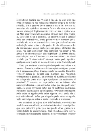 42 REFLEXÕES SOBRE AS QUESTÕES ÚLTIMAS DA VIDA
contradição declara que “A não é não-A”, ou que algo não
pode ser verdade e não-verdade ao mesmo tempo e no mesmo
sentido. Uma pessoa deve assumir essa lei mesmo na
tentativa de rejeitá-la; de outra forma, ele não pode nem
mesmo distinguir legitimamente entre aceitar e rejeitar essa
lei. Mas uma vez que ele a assuma, ele não mais pode rejeitá-
la, visto que ele já a assumiu. Se dissermos que a verdade
pode ser contraditória, então podemos dizer também que a
verdade não pode ser contraditória, visto que já abandonamos
a distinção entre poder e não poder. Se não afirmamos a lei
da contradição, então cachorros são gatos, elefantes são
ratos, “Eu vejo Jane correr” pode significar “Eu casei”, e “Eu
rejeito a lei da contradição” pode significar “Eu afirmo a lei da
contradição”, ou até mesmo “Eu sou um idiota”. Se não é
verdade que “A não é não-A”, qualquer coisa pode significar
qualquer coisa e nada ao mesmo tempo, e anda é ininteligível.
Visto que nenhum primeiro princípio pode contradizer a si
mesmo, devemos rejeitar o ceticismo epistemológico, porque
ele é autocontraditório. Quando usado no sentido filosófico,
“cético” refere-se àquele que mantém que “nenhum
conhecimento é possível... ou que não há evidência suficiente
ou adequada para dizer que qualquer conhecimento é
possível”.30
Ambas as expressões de ceticismo são
autocontraditórias — um reivindica saber que não pode saber
nada, e o outro reivindica saber que há evidência inadequada
para saber alguma coisa. Se uma pessoa reivindica que ninguém
pode saber se alguém pode saber alguma coisa, então ela já
está reivindicando saber que ninguém pode saber se alguém
pode saber alguma coisa, e assim, contradiz a si mesma.
Os primeiros princípios são indefensáveis, e o ceticismo
total é autocontraditório, e assim indefensável. Isso significa
que um primeiro princípio adequado deve garantir a
possibilidade do conhecimento. Mas em adição para fazer o
conhecimento meramente possível, ele deve também fornecer
 