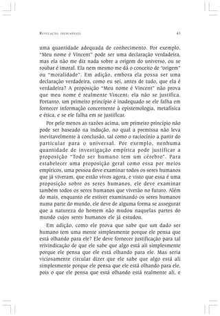 REVELAÇÃO INESCAPÁVEL 43
uma quantidade adequada de conhecimento. Por exemplo,
“Meu nome é Vincent” pode ser uma declaração verdadeira,
mas ela não me diz nada sobre a origem do universo, ou se
roubar é imoral. Ela nem mesmo me dá o conceito de “origem”
ou “moralidade”. Em adição, embora ela possa ser uma
declaração verdadeira, como eu sei, antes de tudo, que ela é
verdadeira? A proposição “Meu nome é Vincent” não prova
que meu nome é realmente Vincent; ela não se justifica.
Portanto, um primeiro princípio é inadequado se ele falha em
fornecer informação concernente à epistemologia, metafísica
e ética, e se ele falha em se justificar.
Por pelo menos as razões acima, um primeiro princípio não
pode ser baseado na indução, no qual a premissa não leva
inevitavelmente à conclusão, tal como o raciocínio a partir do
particular para o universal. Por exemplo, nenhuma
quantidade de investigação empírica pode justificar a
proposição “Todo ser humano tem um cérebro”. Para
estabelecer uma proposição geral como essa por meios
empíricos, uma pessoa deve examinar todos os seres humanos
que já viveram, que estão vivos agora, e visto que essa é uma
proposição sobre os seres humanos, ele deve examinar
também todos os seres humanos que viverão no futuro. Além
do mais, enquanto ele estiver examinando os seres humanos
numa parte do mundo, ele deve de alguma forma se assegurar
que a natureza do homem não mudou naquelas partes do
mundo cujos seres humanos ele já estudou.
Em adição, como ele prova que sabe que um dado ser
humano tem uma mente simplesmente porque ele pensa que
está olhando para ele? Ele deve fornecer justificação para tal
reivindicação de que ele sabe que algo está ali simplesmente
porque ele pensa que ele está olhando para ele. Mas seria
viciosamente circular dizer que ele sabe que algo está ali
simplesmente porque ele pensa que ele está olhando para ele,
pois o que ele pensa que está olhando está realmente ali, e
 