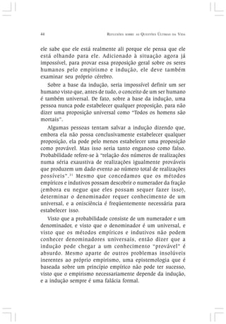 44 REFLEXÕES SOBRE AS QUESTÕES ÚLTIMAS DA VIDA
ele sabe que ele está realmente ali porque ele pensa que ele
está olhando para ele. Adicionado à situação agora já
impossível, para provar essa proposição geral sobre os seres
humanos pelo empirismo e indução, ele deve também
examinar seu próprio cérebro.
Sobre a base da indução, seria impossível definir um ser
humano visto que, antes de tudo, o conceito de um ser humano
é também universal. De fato, sobre a base da indução, uma
pessoa nunca pode estabelecer qualquer proposição, para não
dizer uma proposição universal como “Todos os homens são
mortais”.
Algumas pessoas tentam salvar a indução dizendo que,
embora ela não possa conclusivamente estabelecer qualquer
proposição, ela pode pelo menos estabelecer uma proposição
como provável. Mas isso seria tanto enganoso como falso.
Probabilidade refere-se à “relação dos números de realizações
numa séria exaustiva de realizações igualmente prováveis
que produzem um dado evento ao número total de realizações
possíveis”.31
Mesmo que concedamos que os métodos
empíricos e indutivos possam descobrir o numerador da fração
(embora eu negue que eles possam sequer fazer isso),
determinar o denominador requer conhecimento de um
universal, e a onisciência é freqüentemente necessária para
estabelecer isso.
Visto que a probabilidade consiste de um numerador e um
denominador, e visto que o denominador é um universal, e
visto que os métodos empíricos e indutivos não podem
conhecer denominadores universais, então dizer que a
indução pode chegar a um conhecimento “provável” é
absurdo. Mesmo aparte de outros problemas insolúveis
inerentes ao próprio empirismo, uma epistemologia que é
baseada sobre um princípio empírico não pode ter sucesso,
visto que o empirismo necessariamente depende da indução,
e a indução sempre é uma falácia formal.
 