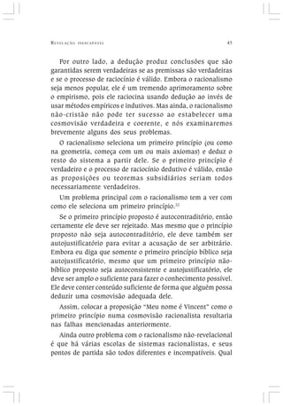 REVELAÇÃO INESCAPÁVEL 45
Por outro lado, a dedução produz conclusões que são
garantidas serem verdadeiras se as premissas são verdadeiras
e se o processo de raciocínio é válido. Embora o racionalismo
seja menos popular, ele é um tremendo aprimoramento sobre
o empirismo, pois ele raciocina usando dedução ao invés de
usar métodos empíricos e indutivos. Mas ainda, o racionalismo
não-cristão não pode ter sucesso ao estabelecer uma
cosmovisão verdadeira e coerente, e nós examinaremos
brevemente alguns dos seus problemas.
O racionalismo seleciona um primeiro princípio (ou como
na geometria, começa com um ou mais axiomas) e deduz o
resto do sistema a partir dele. Se o primeiro princípio é
verdadeiro e o processo de raciocínio dedutivo é válido, então
as proposições ou teoremas subsidiários seriam todos
necessariamente verdadeiros.
Um problema principal com o racionalismo tem a ver com
como ele seleciona um primeiro princípio.32
Se o primeiro princípio proposto é autocontraditório, então
certamente ele deve ser rejeitado. Mas mesmo que o princípio
proposto não seja autocontraditório, ele deve também ser
autojustificatório para evitar a acusação de ser arbitrário.
Embora eu diga que somente o primeiro princípio bíblico seja
autojustificatório, mesmo que um primeiro princípio não-
bíblico proposto seja autoconsistente e autojustificatório, ele
deve ser amplo o suficiente para fazer o conhecimento possível.
Ele deve conter conteúdo suficiente de forma que alguém possa
deduzir uma cosmovisão adequada dele.
Assim, colocar a proposição “Meu nome é Vincent” como o
primeiro princípio numa cosmovisão racionalista resultaria
nas falhas mencionadas anteriormente.
Ainda outro problema com o racionalismo não-revelacional
é que há várias escolas de sistemas racionalistas, e seus
pontos de partida são todos diferentes e incompatíveis. Qual
 
