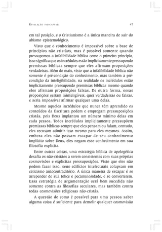 REVELAÇÃO INESCAPÁVEL 47
em tal posição, e o Cristianismo é a única maneira de sair do
abismo epistemológico.
Visto que o conhecimento é impossível sobre a base de
princípios não cristãos, mas é possível somente quando
pressupomos a infalibilidade bíblica como o primeiro princípio,
isso significa que os incrédulos estão implicitamente pressupondo
premissas bíblicas sempre que eles afirmam proposições
verdadeiras. Além do mais, visto que a infalibilidade bíblica não
somente é pré-condição do conhecimento, mas também a pré-
condição da inteligibilidade, na realidade os incrédulos estão
implicitamente pressupondo premissas bíblicas mesmo quando
eles afirmam proposições falsas. De outra forma, essas
proposições seriam ininteligíveis, quer verdadeiras ou falsas,
e seria impossível afirmar qualquer uma delas.
Mesmo aqueles incrédulos que nunca têm aprendido os
conteúdos da Escritura podem e empregam pressuposições
cristãs, pois Deus implantou um número mínimo delas em
cada pessoa. Todos incrédulos implicitamente pressupõem
premissas bíblicas sempre que eles pensam ou falam; contudo,
eles recusam admitir isso mesmo para eles mesmos. Assim,
embora eles não possam escapar de seu conhecimento
implícito sobre Deus, eles negam esse conhecimento em sua
filosofia explícita.
Entre outras coisas, uma estratégia bíblica de apologética
desafia os não-cristãos a serem consistentes com suas próprias
cosmovisões e explícitas pressuposições. Visto que eles não
podem fazer isso, seus edifícios intelectuais colapsam em
ceticismo autocontraditório. A única maneira de escapar é se
arrepender de sua tolice e pecaminosidade, e se converterem.
Essa estratégia de argumentação será bem sucedida não
somente contra as filosofias seculares, mas também contra
todas cosmovisões religiosas não-cristãs.
A questão de como é possível para uma pessoa saber
alguma coisa é suficiente para demolir qualquer cosmovisão
 