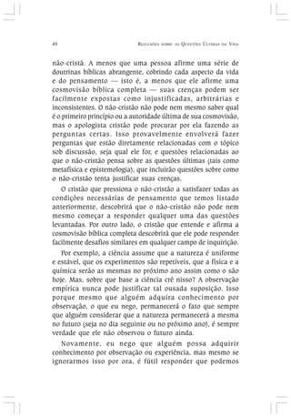 48 REFLEXÕES SOBRE AS QUESTÕES ÚLTIMAS DA VIDA
não-cristã. A menos que uma pessoa afirme uma série de
doutrinas bíblicas abrangente, cobrindo cada aspecto da vida
e do pensamento — isto é, a menos que ele afirme uma
cosmovisão bíblica completa — suas crenças podem ser
facilmente expostas como injustificadas, arbitrárias e
inconsistentes. O não-cristão não pode nem mesmo saber qual
é o primeiro princípio ou a autoridade última de sua cosmovisão,
mas o apologista cristão pode procurar por ela fazendo as
perguntas certas. Isso provavelmente envolverá fazer
perguntas que estão diretamente relacionadas com o tópico
sob discussão, seja qual ele for, e questões relacionadas ao
que o não-cristão pensa sobre as questões últimas (tais como
metafísica e epistemologia), que incluirão questões sobre como
o não-cristão tenta justificar suas crenças.
O cristão que pressiona o não-cristão a satisfazer todas as
condições necessárias de pensamento que temos listado
anteriormente, descobrirá que o não-cristão não pode nem
mesmo começar a responder qualquer uma das questões
levantadas. Por outro lado, o cristão que entende e afirma a
cosmovisão bíblica completa descobrirá que ele pode responder
facilmente desafios similares em qualquer campo de inquirição.
Por exemplo, a ciência assume que a natureza é uniforme
e estável, que os experimentos são repetíveis, que a física e a
química serão as mesmas no próximo ano assim como o são
hoje. Mas, sobre que base a ciência crê nisso? A observação
empírica nunca pode justificar tal ousada suposição. Isso
porque mesmo que alguém adquira conhecimento por
observação, o que eu nego, permanecerá o fato que sempre
que alguém considerar que a natureza permanecerá a mesma
no futuro (seja no dia seguinte ou no próximo ano), é sempre
verdade que ele não observou o futuro ainda.
Novamente, eu nego que alguém possa adquirir
conhecimento por observação ou experiência, mas mesmo se
ignorarmos isso por ora, é fútil responder que podemos
 