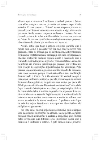 REVELAÇÃO INESCAPÁVEL 49
afirmar que a natureza é uniforme e estável porque o futuro
tem sido sempre como o passado em nossa experiência
anterior. E isso porque o “futuro” nessa resposta já está no
passado, e é “futuro” somente com relação a algo ainda mais
passado. Nada nessa resposta endereça o nosso futuro;
contudo, a questão sobre a uniformidade da natureza pertence
ao futuro de nossa experiência com relação ao nosso presente,
não observado ainda por nenhum ser humano.
Assim, sobre que base a ciência empírica garante que o
futuro será como o passado? Se ela não pode fornecer essa
garantia, então as teorias que os cientistas tão diligentemente
formulam e confidentemente empregam em suas considerações,
não têm realmente nenhum contato direto e necessário com a
realidade. Antes do que ter algo a ver com a realidade, as teorias
científicas são somente princípios que parecem ser verdadeiros
com relação às suposições injustificadas dos cientistas. Pode
parecer tolo questionar algo como a uniformidade da natureza,
mas isso é somente porque temos assumido-a sem justificação
durante todo o tempo. Se é tão obviamente verdadeiro que a
natureza é uniforme e estável, e que ela permanecerá da mesma
forma no dia seguinte ou no próximo ano, então, por que é tão
difícil para os cientistas e filósofos demonstrar isso? A verdade
é que isso não é óbvio para eles, e isso, pelos princípios básicos
da cosmovisão deles, é um fato impossível de se provar. Todavia,
eles continuam a assumir ilegitimamente a uniformidade da
natureza, entre muitas outras coisas, e então se voltam para
acusar os cristãos de serem irracionais. O problema não é que
os cristãos sejam irracionais, mas que os não-cristãos são
estúpidos e ignorantes.
Em todo caso, não há argumento conclusivo para qualquer
uma das muitas suposições da ciência. Nesse ponto, algumas
pessoas podem abandonar a certeza e responder que embora
pelas premissas não-bíblicas seja impossível saber que a
natureza é uniforme e estável, é pelo menos muito provável
 