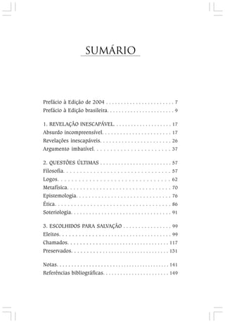 Sumário
Prefácio à Edição de 2004 . . . . . . . . . . . . . . . . . . . . . . . 7
Prefácio à Edição brasileira. . . . . . . . . . . . . . . . . . . . . . . 9
1. REVELAÇÃO INESCAPÁVEL. . . . . . . . . . . . . . . . . . . . 17
Absurdo incompreensível. . . . . . . . . . . . . . . . . . . . . . . 17
Revelações inescapáveis. . . . . . . . . . . . . . . . . . . . . . . 26
Argumento imbatível. . . . . . . . . . . . . . . . . . . . . . . 37
2. QUESTÕES ÚLTIMAS . . . . . . . . . . . . . . . . . . . . . . . . 57
Filosofia. . . . . . . . . . . . . . . . . . . . . . . . . . . . . . . . 57
Logos. . . . . . . . . . . . . . . . . . . . . . . . . . . . . . . . 62
Metafísica. . . . . . . . . . . . . . . . . . . . . . . . . . . . . . . . 70
Epistemologia. . . . . . . . . . . . . . . . . . . . . . . . . . . . . . 76
Ética. . . . . . . . . . . . . . . . . . . . . . . . . . . . . . . . . . . . 86
Soteriologia. . . . . . . . . . . . . . . . . . . . . . . . . . . . . . . . . 91
3. ESCOLHIDOS PARA SALVAÇÃO . . . . . . . . . . . . . . . . 99
Eleitos. . . . . . . . . . . . . . . . . . . . . . . . . . . . . . . . . . . . 99
Chamados. . . . . . . . . . . . . . . . . . . . . . . . . . . . . . . . . . 117
Preservados. . . . . . . . . . . . . . . . . . . . . . . . . . . . . . . . . 131
Notas. . . . . . . . . . . . . . . . . . . . . . . . . . . . . . . . . . . . . . . . 141
Referências bibliográficas. . . . . . . . . . . . . . . . . . . . . . . 149
 