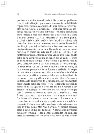 50 REFLEXÕES SOBRE AS QUESTÕES ÚLTIMAS DA VIDA
que isso seja assim. Contudo, nós já discutimos os problemas
com tal reivindicação, que o conhecimento da probabilidade
requer conhecimento conclusivo de uma premissa universal,
algo que a ciência, o empirismo e nenhuma premissa não-
bíblica nunca pode obter. Por outro lado, somente a cosmovisão
cristã fornece a base para afirmar que a natureza é uniforme
e estável. Gênesis 8.22 diz: “Enquanto durar a terra, plantio
e colheita, frio e calor, verão e inverno, dia e noite jamais
cessarão”. Certamente, nosso oponente então demandará
justificação para tal reivindicação, e isso eventualmente, se
não imediatamente, empurra a discussão de volta ao nosso
primeiro princípio ou autoridade última. Isso não é um
problema para nós de forma alguma, visto que já temos falado
sobre como argüir pela infalibilidade bíblica como o único
primeiro princípio adequado. Procedendo a partir da base de
que o conteúdo todo da Escritura é o nosso primeiro princípio
infalível, Deus nos diz por toda a Escritura que as operações
da natureza permanecerão uniformes e estáveis. Visto que
os cientistas e aderentes de várias cosmovisões não bíblicas
não podem justificar a crença deles na uniformidade da
natureza, isso significa que quando eles afirmam a
uniformidade da natureza de alguma forma, eles estão de fato
pressupondo uma premissa cristã, enquanto recusando
admiti-la ou dar graças a Deus por ela. Se o homem é um
produto da evolução, ao invés da criação, então, sobre que
base o não-cristão se opõe ao genocídio ou infanticídio? Mas
Êxodo 20.13 diz: “Não matarás”. Se a moralidade está
fundamentada sobre a mera convenção humana ou no
consentimento da maioria, ao invés de sobre a autoridade e
revelação divina, então, sobre que base o não-cristão aprova
uma reforma moral? Mas Atos 5.29 diz: “É preciso obedecer
antes a Deus do que aos homens!”. A menos que a evolução
possa ser provada (e não apenas assumida), ou seja, que
todos da humanidade têm evoluído a partir de uma origem
 