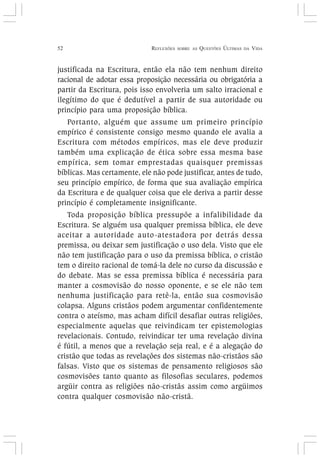 52 REFLEXÕES SOBRE AS QUESTÕES ÚLTIMAS DA VIDA
justificada na Escritura, então ela não tem nenhum direito
racional de adotar essa proposição necessária ou obrigatória a
partir da Escritura, pois isso envolveria um salto irracional e
ilegítimo do que é dedutível a partir de sua autoridade ou
princípio para uma proposição bíblica.
Portanto, alguém que assume um primeiro princípio
empírico é consistente consigo mesmo quando ele avalia a
Escritura com métodos empíricos, mas ele deve produzir
também uma explicação de ética sobre essa mesma base
empírica, sem tomar emprestadas quaisquer premissas
bíblicas. Mas certamente, ele não pode justificar, antes de tudo,
seu princípio empírico, de forma que sua avaliação empírica
da Escritura e de qualquer coisa que ele deriva a partir desse
princípio é completamente insignificante.
Toda proposição bíblica pressupõe a infalibilidade da
Escritura. Se alguém usa qualquer premissa bíblica, ele deve
aceitar a autoridade auto-atestadora por detrás dessa
premissa, ou deixar sem justificação o uso dela. Visto que ele
não tem justificação para o uso da premissa bíblica, o cristão
tem o direito racional de tomá-la dele no curso da discussão e
do debate. Mas se essa premissa bíblica é necessária para
manter a cosmovisão do nosso oponente, e se ele não tem
nenhuma justificação para retê-la, então sua cosmovisão
colapsa. Alguns cristãos podem argumentar confidentemente
contra o ateísmo, mas acham difícil desafiar outras religiões,
especialmente aquelas que reivindicam ter epistemologias
revelacionais. Contudo, reivindicar ter uma revelação divina
é fútil, a menos que a revelação seja real, e é a alegação do
cristão que todas as revelações dos sistemas não-cristãos são
falsas. Visto que os sistemas de pensamento religiosos são
cosmovisões tanto quanto as filosofias seculares, podemos
argüir contra as religiões não-cristãs assim como argüimos
contra qualquer cosmovisão não-cristã.
 