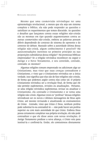 REVELAÇÃO INESCAPÁVEL 53
Mesmo que uma cosmovisão reivindique ter uma
epistemologia revelacional, a menos que ela seja um sistema
completo e bíblico, ela não pode responder as questões e
satisfazer os requerimentos que temos discutido. As questões
e desafios que lançamos contra essas religiões não-cristãs
são as mesmas em tipo quando argumentamos contra as
outras cosmovisões não-cristãs, embora as palavras possam
diferir dependendo do contexto do sistema do oponente e do
contexto do debate. Baseado sobre a autoridade última dessa
religião não-cristã, algum conhecimento é possível? Há
autocontradições inerentes no primeiro princípio ou nas
proposições subsidiárias dessa religião? Há premissas bíblicas
emprestadas? Se a religião reivindica reconhecer ou seguir o
Antigo e o Novo Testamento, o seu conteúdo, contudo,
contradiz os mesmos?
Algumas religiões tomam emprestado ou adicionam algo ao
Cristianismo, mas visto que suas crenças contradizem o
Cristianismo, e visto que o Cristianismo reivindica ser a única
verdade, isso significa que elas são de fato religiões não-cristãs,
de forma que podemos argüir contra elas como tal. O próprio
Cristianismo reivindica ser a revelação final, de forma que ele
não permite suplementos, revisões ou atualizações. Portanto,
se uma religião reivindica suplementar, revisar ou atualizar o
Cristianismo, ela contradiz o Cristianismo e se torna uma
religião não-cristã. Algumas vezes os “profetas” dessas religiões
reivindicam ser os novos e últimos mensageiros de Deus após
Cristo, até mesmo revisando e atualizando os ensinamentos
de Cristo. Contudo, visto que Cristo é Deus, nenhum profeta
pode substituí-lo ou contradizê-lo — não pode haver um profeta
superior ou com mais autoridade do que Cristo. Embora Deus
possa certamente completar sua própria revelação, ele não pode
contradizer o que ele disse antes com novas revelações. O
Antigo Testamento predisse a nova aliança, e Cristo veio para
instituí-la e confirmá-la. Então, ele comissionou diretamente
 