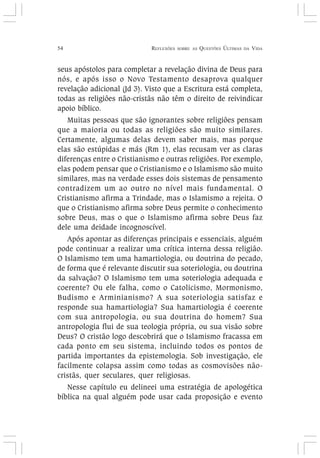 54 REFLEXÕES SOBRE AS QUESTÕES ÚLTIMAS DA VIDA
seus apóstolos para completar a revelação divina de Deus para
nós, e após isso o Novo Testamento desaprova qualquer
revelação adicional (Jd 3). Visto que a Escritura está completa,
todas as religiões não-cristãs não têm o direito de reivindicar
apoio bíblico.
Muitas pessoas que são ignorantes sobre religiões pensam
que a maioria ou todas as religiões são muito similares.
Certamente, algumas delas devem saber mais, mas porque
elas são estúpidas e más (Rm 1), elas recusam ver as claras
diferenças entre o Cristianismo e outras religiões. Por exemplo,
elas podem pensar que o Cristianismo e o Islamismo são muito
similares, mas na verdade esses dois sistemas de pensamento
contradizem um ao outro no nível mais fundamental. O
Cristianismo afirma a Trindade, mas o Islamismo a rejeita. O
que o Cristianismo afirma sobre Deus permite o conhecimento
sobre Deus, mas o que o Islamismo afirma sobre Deus faz
dele uma deidade incognoscível.
Após apontar as diferenças principais e essenciais, alguém
pode continuar a realizar uma crítica interna dessa religião.
O Islamismo tem uma hamartiologia, ou doutrina do pecado,
de forma que é relevante discutir sua soteriologia, ou doutrina
da salvação? O Islamismo tem uma soteriologia adequada e
coerente? Ou ele falha, como o Catolicismo, Mormonismo,
Budismo e Arminianismo? A sua soteriologia satisfaz e
responde sua hamartiologia? Sua hamartiologia é coerente
com sua antropologia, ou sua doutrina do homem? Sua
antropologia flui de sua teologia própria, ou sua visão sobre
Deus? O cristão logo descobrirá que o Islamismo fracassa em
cada ponto em seu sistema, incluindo todos os pontos de
partida importantes da epistemologia. Sob investigação, ele
facilmente colapsa assim como todas as cosmovisões não-
cristãs, quer seculares, quer religiosas.
Nesse capítulo eu delineei uma estratégia de apologética
bíblica na qual alguém pode usar cada proposição e evento
 