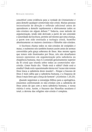 REVELAÇÃO INESCAPÁVEL 55
concebível como evidência para a verdade do Cristianismo e
para demolir qualquer cosmovisão não-cristã. Muitas pessoas
necessitarão de direção e reflexão adicional antes de
aprenderem a demolir rapidamente e efetivamente todos os
não-cristãos em algum debate.33
Todavia, esse método de
argumentação, tendo sido derivado a partir de um conteúdo
e autoridade da Escritura, permite até mesmo que uma criança,
a quem tem sido ensinada a teologia cristã, humilhe
absolutamente os maiores cientistas e filósofos não-cristãos.
A Escritura chama todos os não-cristãos de estúpidos e
maus, e realmente nós também éramos assim antes de sermos
convertidos pela graça soberana de Deus. Mas mesmo agora
que temos sido iluminados por Deus, nós não desafiamos
nossos oponentes em argumentação pela sabedoria ou
eloqüência humana, mas é o conteúdo genuinamente superior
da fé cristã que triunfa sobre todas as cosmovisões não-
cristãs. Como Paulo diz: “Onde está o sábio? Onde está o
erudito? Onde está o questionador desta era? Acaso não tornou
Deus louca a sabedoria deste mundo?... Porque a loucura de
Deus é mais sábia que a sabedoria humana, e a fraqueza de
Deus é mais forte que a força do homem” (1Coríntios 1.20,25).
Quando seguirmos a estratégia bíblica para a apologética,
estaremos confrontando os não-cristãos com a sabedoria de
Deus antes do que com a mera sabedoria humana, e nossa
vitória é certa. Assim, o fracasso das filosofias seculares é
total; a derrota das religiões não-cristãs é completa.
 