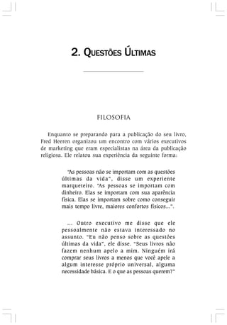 FILOSOFIA
Enquanto se preparando para a publicação do seu livro,
Fred Heeren organizou um encontro com vários executivos
de marketing que eram especialistas na área da publicação
religiosa. Ele relatou sua experiência da seguinte forma:
“As pessoas não se importam com as questões
últimas da vida”, disse um experiente
marqueteiro. “As pessoas se importam com
dinheiro. Elas se importam com sua aparência
física. Elas se importam sobre como conseguir
mais tempo livre, maiores confortos físicos...”.
... Outro executivo me disse que ele
pessoalmente não estava interessado no
assunto. “Eu não penso sobre as questões
últimas da vida”, ele disse. “Seus livros não
fazem nenhum apelo a mim. Ninguém irá
comprar seus livros a menos que você apele a
algum interesse próprio universal, alguma
necessidade básica. E o que as pessoas querem?”
2. QUESTÕES ÚLTIMAS
 