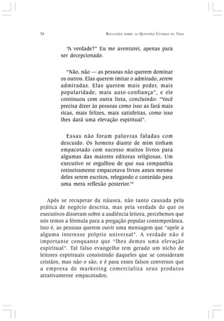 58 REFLEXÕES SOBRE AS QUESTÕES ÚLTIMAS DA VIDA
“A verdade?” Eu me aventurei, apenas para
ser decepcionado.
“Não, não — as pessoas não querem dominar
os outros. Elas querem imitar o admirado, serem
admiradas. Elas querem mais poder, mais
popularidade, mais auto-confiança”, e ele
continuou com outra lista, concluindo: “Você
precisa dizer às pessoas como isso as fará mais
ricas, mais felizes, mais satisfeitas, como isso
lhes dará uma elevação espiritual”.
Essas não foram palavras faladas com
descuido. Os homens diante de mim tinham
empacotado com sucesso muitos livros para
algumas das maiores editoras religiosas. Um
executivo se orgulhou de que sua companhia
rotineiramente empacotava livros antes mesmo
deles serem escritos, relegando o conteúdo para
uma mera reflexão posterior.34
Após se recuperar da náusea, não tanto causada pela
prática de negócio descrita, mas pela verdade do que os
executivos disseram sobre a audiência leitora, percebemos que
nós temos a fórmula para a pregação popular contemporânea.
Isto é, as pessoas querem ouvir uma mensagem que “apele a
alguma interesse próprio universal”. A verdade não é
importante conquanto que “lhes demos uma elevação
espiritual”. Tal falso evangelho tem gerado um nicho de
leitores espirituais consistindo daqueles que se consideram
cristãos, mas não o são, e é para esses falsos conversos que
a empresa de marketing comercializa seus produtos
atrativamente empacotados.
 