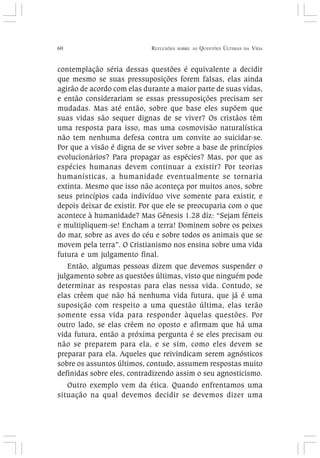 60 REFLEXÕES SOBRE AS QUESTÕES ÚLTIMAS DA VIDA
contemplação séria dessas questões é equivalente a decidir
que mesmo se suas pressuposições forem falsas, elas ainda
agirão de acordo com elas durante a maior parte de suas vidas,
e então considerariam se essas pressuposições precisam ser
mudadas. Mas até então, sobre que base eles supõem que
suas vidas são sequer dignas de se viver? Os cristãos têm
uma resposta para isso, mas uma cosmovisão naturalística
não tem nenhuma defesa contra um convite ao suicidar-se.
Por que a visão é digna de se viver sobre a base de princípios
evolucionários? Para propagar as espécies? Mas, por que as
espécies humanas devem continuar a existir? Por teorias
humanísticas, a humanidade eventualmente se tornaria
extinta. Mesmo que isso não aconteça por muitos anos, sobre
seus princípios cada indivíduo vive somente para existir, e
depois deixar de existir. Por que ele se preocuparia com o que
acontece à humanidade? Mas Gênesis 1.28 diz: “Sejam férteis
e multipliquem-se! Encham a terra! Dominem sobre os peixes
do mar, sobre as aves do céu e sobre todos os animais que se
movem pela terra”. O Cristianismo nos ensina sobre uma vida
futura e um julgamento final.
Então, algumas pessoas dizem que devemos suspender o
julgamento sobre as questões últimas, visto que ninguém pode
determinar as respostas para elas nessa vida. Contudo, se
elas crêem que não há nenhuma vida futura, que já é uma
suposição com respeito a uma questão última, elas terão
somente essa vida para responder àquelas questões. Por
outro lado, se elas crêem no oposto e afirmam que há uma
vida futura, então a próxima pergunta é se eles precisam ou
não se preparem para ela, e se sim, como eles devem se
preparar para ela. Aqueles que reivindicam serem agnósticos
sobre os assuntos últimos, contudo, assumem respostas muito
definidas sobre eles, contradizendo assim o seu agnosticismo.
Outro exemplo vem da ética. Quando enfrentamos uma
situação na qual devemos decidir se devemos dizer uma
 