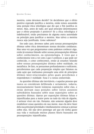 QUESTÕES ÚLTIMAS 61
mentira, como devemos decidir? Se decidirmos que o efeito
positivo esperado justifica a mentira, então temos assumido
uma posição ética teleológica que diz que o fim justifica os
meios. Mas, antes de tudo, por qual princípio determinamos
que o efeito projetado é positivo? Se a ética teleológica é
indefensável, então precisamos de alguma outra autoridade
ou princípio para justificar a mentira. Mas talvez a mentira
nunca seja justificada. Como sabemos?
Em todo caso, devemos saber, pois nossas pressuposições
últimas sobre ética determinam nossas decisões cotidianas.
Mas uma vez que perguntamos como podemos conhecer algo,
então já estamos falando sobre nossas pressuposições últimas
sobre conhecimento, ou epistemologia. E visto que o
conhecimento tem a ver com o que é conhecer, o que pode ser
conhecido, e como conhecemos, então já estamos falando
sobre nossas pressuposições últimas sobre realidade, ou
metafísica. De fato, se pensarmos profundamente o suficiente,
perceberemos que cada proposição simples que falamos ou
cada ação que realizamos pressupõe uma série de princípios
últimos inter-relacionados pelos quais percebemos e
respondemos è realidade. Essa é a nossa cosmovisão.
As questões últimas são inevitáveis, e aquelas pessoas que
nunca as consideram deliberada e seriamente, todavia,
necessariamente fazem inúmeras suposições sobre elas, e
então derivam suas posições sobre vários assuntos
subsidiários baseados sobre suas suposições sobre as
questões últimas. Operar por suposições últimas falsas e
injustificadas para a maior parte ou tudo da vida de alguém,
é arriscar viver em vão. Portanto, não somente alguém deve
estabelecer essas questões em sua mente, mas ela deve fazer
dela sua principal prioridade e imediatamente começar a pensar
sobre elas. Ele não deve postergar até que ele tenha gasto
sua vida e realizado muitos planos fúteis baseados em
pressuposições injustificadas.
 