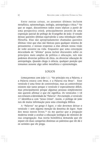62 REFLEXÕES SOBRE AS QUESTÕES ÚLTIMAS DA VIDA
Entre outras coisas, os assuntos últimos incluem
metafísica, epistemologia, teologia, antropologia e ética.35
No
que se segue, discutiremos todos esses tópicos a partir de
uma perspectiva cristã, principalmente através de uma
exposição parcial do prólogo do Evangelho de João. O estudo
dessas questões últimas equivalerão a uma introdução sobre
filosofia. Elas são apropriadamente chamadas questões
últimas visto que elas são básicas para qualquer sistema de
pensamento, e nossas respostas a elas afetam nossa visão
de todo assunto na vida. Enquanto que uma concepção
descuidada de “última” possa incluir discussões sobre os
princípios mais amplos de política e educação, nós não
podemos divorciar política de ética, ou divorciar educação de
antropologia. Quando chega à ciência, qualquer posição que
tomamos assume algo sobre metafísica e epistemologia.
LOGOS
Começaremos com João 1.1: “No princípio era a Palavra, e
a Palavra estava com Deus, e a Palavra era Deus”. Esse
versículo é uma fonte de controvérsias, mas as controvérsias
existem não tanto porque o versículo é especialmente difícil,
mas principalmente porque algumas pessoas simplesmente
não querem afirmar o que ele significa. Os versículos 1-18
nos relatam a identidade da “Palavra”. Por exemplo, o versículo
17 identifica-a com “Jesus Cristo”. Assim, o prólogo de João
nos dá muita informação para uma cristologia bíblica.
A “Palavra” no grego é logos, e não devemos deixar o
versículo 1 sem alguma menção da doutrina do logos. Num
dos meus outros livros,36
eu me queixo que a pregação
moderna tende a ocultar a educação teológica do ministro de
sua congregação. Sua teoria homilética demanda que ele
separe em duas categorias distintas as palestras que ele dá e
os sermões que ele prega.
 