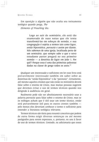 QUESTÕES ÚLTIMAS 63
Em oposição a alguém que não oculta seu treinamento
teológico quando prega, The
Elements of Preaching diz:
Logo ao sair do seminário, ele está tão
enamorado de suas notas que ele tenta
transformá-las em esboços de sermão, e sua
congregação é sujeita a termos tais como logos,
união hipostática, parousia e assim por diante.
Nós sabemos de uma igreja, localizada perto de
um seminário, que sempre sabe o que o novo
estudante pastor pregará no seu primeiro
sermão — a doutrina do logos em João 1. Por
quê? Porque essa é uma das primeiras palestras
dadas na classe de grego todos os anos.37
Qualquer um interessado o suficiente em ler esse livro está
provavelmente interessado também em saber sobre as
doutrinas da “união hipostática” e da “parousia”. Certamente,
até mesmo aqueles cristãos que não estão no ministério devem
falar sobre o retorno de Cristo, mas muitas pessoas sugerem
que devemos evitar o uso de termos técnicos quando nos
dirigindo à audiência em geral.
Realmente pode não ser absolutamente necessário usar a
palavra parousia para falar sobre o retorno de Cristo, mas se
os teólogos acham que é útil usar um termo técnico, então
será provavelmente útil para os outros crentes também —
pelo menos eles deveriam conhecer o termo o suficiente para
entender a literatura teológica relevante.
Termos técnicos são úteis para resumir conceitos que podem
de outra forma exigir diversas sentenças ou até mesmo
parágrafos para serem expressos, e, portanto, eu sou à favor
do uso de termos técnicos. Contudo, eu adicionaria que esses
 