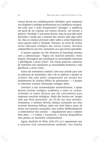 64 REFLEXÕES SOBRE AS QUESTÕES ÚLTIMAS DA VIDA
termos devem ser cuidadosamente definidos, quer estejamos
nos dirigindo a teólogos profissionais ou à audiência em geral.
Em todo caso, é mais irresponsável “proteger” a audiência
em geral de ser exposta aos termos técnicos. Até mesmo a
palavra “Trindade” é um termo técnico, mas ela tem sido tanto
discutida e usada que a maioria dos crentes sabe algo sobre
ela. Mas os cristãos precisam saber sobre a união hipostática
tanto quanto sobre a Trindade. Portanto, ao invés de ocultar
nossa educação teológica dos outros crentes, devemos
compartilhá-la com eles, ensinando-as o que temos aprendido.
O mesmo capítulo em The Elements of Preaching termina
com a admoestação: “Digira seu material primeiro, então
prepare mensagens que satisfaçam as necessidades humanas
e glorifiquem a Jesus Cristo”. Em outras palavras, palestras
de seminário não satisfazem as necessidades humanas e não
glorificam a Jesus Cristo.
Esses são seminários cristãos? Com essa atitude para com
as palestras de seminários, não é de se admirar o porquê os
cristãos têm uma pobre compreensão até mesmo dos
fundamentos do sistema bíblico de pensamento — é porque
os ministros ocultam informação teológica deles.
Contrário a tais recomendações antiintelectuais, a igreja
deveria ensinar teológica acadêmica a todos os crentes,
incluindo os temos técnicos que são convenientes para
expressar conceitos teológicos. Paulo não hesitou em “pregar
tudo que fosse proveitoso” (At 20.20) aos seus ouvintes.
Certamente, o ministro deveria começar ensinando aos seus
ouvintes doutrinas bíblicas sobre um nível básico antes de
entrar nos assuntos avançados, mas ocultar deliberadamente
o conhecimento dos cristãos — alegadamente para o próprio
bem deles — é roubar e insultá-los, e deveria desqualificar
uma pessoa ao ministério completamente.
Agora, Heráclito de Éfeso (530-470 a.C.) argumentou que
a natureza está constantemente mudando. Sua famosa
 