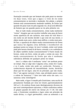 QUESTÕES ÚLTIMAS 65
ilustração contende que um homem não pode parar no mesmo
rio duas vezes, visto que a água e o leito do rio estão
constantemente se movendo e mudando. Em adição, o próprio
homem está constantemente mudando também, de forma que
quando ele parar num rio pela segunda vez, ele já será diferente
do homem que era quando parou no rio pela primeira vez.
Mas se tudo muda constantemente, então nada realmente
“existe”. Imagine que um escultor trabalhe uma peça de barro
numa aparência de um cachorro, mas antes de você dizer o
seu nome ou até mesmo decidir o que está em sua mente, o
objeto muda num carro, então num edifício, e então num pote.
De fato, a aparência do objeto muda constantemente de forma
que nunca há alguma coisa definida e reconhecível em
qualquer ponto no tempo. Se isso é verdade, então você ainda
pode pelo menos chamá-lo de barro; contudo, e se a substância
do objeto também mudar constantemente? O barro muda em
bronze, então em ferro, então em gelo, e então em ouro. Ele
muda constantemente de forma que não é nenhuma
substância definida em qualquer ponto no tempo.
Isto é, o objeto não é nenhuma “coisa” em nenhum ponto
no tempo. Mas se algo não é alguma coisa, então ele é nada,
e se é nada, então não pode ser conhecido. Portanto, o
conhecimento depende da imutabilidade. Assim, Heráclito
disse que há um logos, uma lei ou princípio, que não muda.
Ele é “um agente racional e bom, cuja atividade parece como
a ordem da Natureza”.38
Sem isso tudo seria um caos, e a
natureza seria ininteligível.
Mais tarde, o logos é tomado pelo Estoicismo, uma escola de
pensamento fundada por Zeno de Cituim (aproximadamente
300 a.C.). Os estóicos foram mais ideologicamente diversos do
que seus contemporâneos epicureus, e Paulo confrontou ambos
os grupos quando ele esteve em Atenas (At 17.18). Em todo
caso, o Estoicismo considerou o logos como um princípio da
razão divina, e o logoi spermatikos, como as sementes e as
 