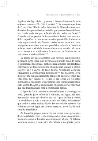66 REFLEXÕES SOBRE AS QUESTÕES ÚLTIMAS DA VIDA
fagulhas do fogo divino, governa o desenvolvimento de todo
objeto na natureza. Filo (20 a.C. — 40 d.C.) foi um contemporâneo
de Cristo. Esse filósofo judeu helenista de Alexandria teve uma
doutrina do logos mais desenvolvida que pareceu fazer a Palavra
ser “nada mais do que a faculdade de razão em Deus”.39
Contudo, vários pontos de inconsistência fazem com que seja
difícil especificar a natureza exata do logos de Filo. Embora ele
seja representado de formas variadas em seus escritos,
intérpretes entendem que seu propósito primário é “cobrir o
abismo entre a deidade transcendente e o mundo inferior e
servir como a lei unificadora do universo, o fundamento de
sua ordem e racionalidade”.40
No tempo em que o apóstolo João escreveu seu Evangelho,
a palavra logos tinha sido investida com muito pano de fundo
e significados filosóficos. Embora haja algumas similaridades
entre João e os filósofos gregos em como eles usaram o termo,
sugerir que o logos de João tenha “qualquer conexão
equivalente à dependência doutrinária”41
dos filósofos, seria
mostrar um mal-entendimento tantos do apóstolo como dos
filósofos. Por exemplo, Heráclito era como os filósofos
milesianos, e os estóicos se apegaram a uma física materialística;
suas visões do logos se encaixavam em seus próprios sistemas,
que são incompatíveis com a cosmovisão bíblica.
O logos de Filo é também incompatível com a cristologia de
João. Quando João refere-se à Palavra, ou logos, ele está
pensando num ser divino pessoal que define e exibe
racionalidade, e não a um princípio metafísico não-pessoal
que define e exibe racionalidade. Por outro lado, quando Filo
refere-se ao seu logos em termos pessoais, ele o faz de num
sentido metafórico.
Os filósofos gregos nunca consideravam esses princípios
de racionalidade como tendo tomado sobre si mesmo atributos
humanos, como a doutrina da encarnação afirma: “A Palavra
tornou-se carne e viveu entre nós. Vimos a sua glória, glória
 
