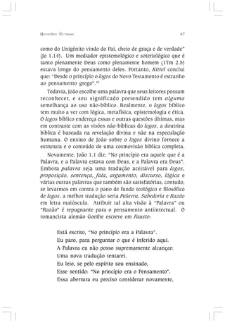 QUESTÕES ÚLTIMAS 67
como do Unigênito vindo do Pai, cheio de graça e de verdade”
(Jo 1.14). Um mediador epistemológico e soteriológico que é
tanto plenamente Deus como plenamente homem (1Tm 2.5)
estava longe do pensamento deles. Portanto, Kittel conclui
que: “Desde o princípio o logos do Novo Testamento é estranho
ao pensamento grego”.42
Todavia, João escolhe uma palavra que seus leitores possam
reconhecer, e seu significado pretendido tem alguma
semelhança ao uso não-bíblico. Realmente, o logos bíblico
tem muito a ver com lógica, metafísica, epistemologia e ética.
O logos bíblico endereça essas e outras questões últimas, mas
em contraste com as visões não-bíblicas do logos, a doutrina
bíblica é baseada na revelação divina e não na especulação
humana. O ensino de João sobre o logos divino fornece a
estrutura e o conteúdo de uma cosmovisão bíblica completa.
Novamente, João 1.1 diz: “No princípio era aquele que é a
Palavra, e a Palavra estava com Deus, e a Palavra era Deus”.
Embora palavra seja uma tradução aceitável para logos,
proposição, sentença, fala, argumento, discurso, lógica e
várias outras palavras que também são satisfatórias, contudo,
se levarmos em contra o pano de fundo teológico e filosófico
de logos, a melhor tradução seria Palavra, Sabedoria e Razão
em letra maiúscula. Atribuir tal alta visão à “Palavra” ou
“Razão” é repugnante para o pensamento antiintectual. O
romancista alemão Goethe escreve em Fausto:
Está escrito, “No princípio era a Palavra”.
Eu paro, para perguntar o que é inferido aqui.
A Palavra eu não posso supremamente alcançar:
Uma nova tradução tentarei.
Eu leio, se pelo espírito sou ensinado,
Esse sentido: “No princípio era o Pensamento”.
Essa abertura eu preciso considerar novamente,
 