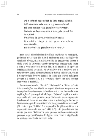 68 REFLEXÕES SOBRE AS QUESTÕES ÚLTIMAS DA VIDA
Ou o sentido pode sofrer de uma rápida caneta.
O Pensamento cria, opera e governa a hora?
Há uma melhor: “No princípio era o Poder”.
Todavia, embora a caneta seja urgida com dedos
desejosos,
Um senso de dúvida e indecisão hesita.
O espírito chega a me guiar em minha
necessidade,
Eu escrevo: “No princípio era o Feito”.43
Sem traçar as influências filosóficas implícitas na passagem,
podemos notar que ela não é realmente uma tradução do
versículo bíblico, mas uma expressão de preconceito contra a
visão cristã do universo. Goethe tem pouca preocupação sobre
o que o versículo realmente diz, mas procura se opor ao
intelectualismo de João. No princípio era a Palavra ou o
Pensamento, como as traduções mais diretas indicariam, então
é esse princípio divino e pessoal de razão que criou e até agora
governa o universo, e a teologia deve ser totalmente
intelectual e racional.
Como mencionado, “Razão”, “Sabedoria” e “Palavra” são
todas traduções aceitáveis de logos. Contudo, enquanto as
duas primeiras são auto-explicativas, a terceira demanda uma
explicação. O ponto principal é que “Palavra” implica a auto-
expressão de uma pessoa, especialmente auto-expressão
intelectual. Isso se encaixa com a cristologia do Novo
Testamento, que diz que Cristo “é a imagem do Deus invisível”
(Cl 1.15), e que “O Filho é o resplendor da glória de Deus e a
expressão exata do seu ser” (Hb 1.3). Se guardarmos em
mente que essa “Palavra” é uma pessoa, então essa tradução
preserva a personificação do logos, bem como o significado
de razão e sabedoria inerente nela.
 