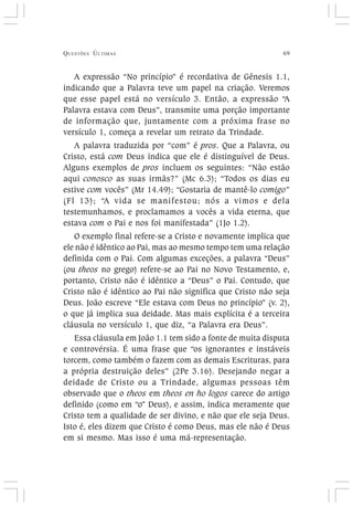 QUESTÕES ÚLTIMAS 69
A expressão “No princípio” é recordativa de Gênesis 1.1,
indicando que a Palavra teve um papel na criação. Veremos
que esse papel está no versículo 3. Então, a expressão “A
Palavra estava com Deus”, transmite uma porção importante
de informação que, juntamente com a próxima frase no
versículo 1, começa a revelar um retrato da Trindade.
A palavra traduzida por “com” é pros. Que a Palavra, ou
Cristo, está com Deus indica que ele é distinguível de Deus.
Alguns exemplos de pros incluem os seguintes: “Não estão
aqui conosco as suas irmãs?” (Mc 6.3); “Todos os dias eu
estive com vocês” (Mr 14.49); “Gostaria de mantê-lo comigo”
(Fl 13); “A vida se manifestou; nós a vimos e dela
testemunhamos, e proclamamos a vocês a vida eterna, que
estava com o Pai e nos foi manifestada” (1Jo 1.2).
O exemplo final refere-se a Cristo e novamente implica que
ele não é idêntico ao Pai, mas ao mesmo tempo tem uma relação
definida com o Pai. Com algumas exceções, a palavra “Deus”
(ou theos no grego) refere-se ao Pai no Novo Testamento, e,
portanto, Cristo não é idêntico a “Deus” o Pai. Contudo, que
Cristo não é idêntico ao Pai não significa que Cristo não seja
Deus. João escreve “Ele estava com Deus no princípio” (v. 2),
o que já implica sua deidade. Mas mais explícita é a terceira
cláusula no versículo 1, que diz, “a Palavra era Deus”.
Essa cláusula em João 1.1 tem sido a fonte de muita disputa
e controvérsia. É uma frase que “os ignorantes e instáveis
torcem, como também o fazem com as demais Escrituras, para
a própria destruição deles” (2Pe 3.16). Desejando negar a
deidade de Cristo ou a Trindade, algumas pessoas têm
observado que o theos em theos en ho logos carece do artigo
definido (como em “o” Deus), e assim, indica meramente que
Cristo tem a qualidade de ser divino, e não que ele seja Deus.
Isto é, eles dizem que Cristo é como Deus, mas ele não é Deus
em si mesmo. Mas isso é uma má-representação.
 