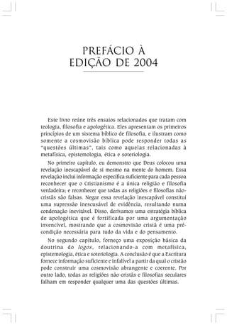 Este livro reúne três ensaios relacionados que tratam com
teologia, filosofia e apologética. Eles apresentam os primeiros
princípios de um sistema bíblico de filosofia, e ilustram como
somente a cosmovisão bíblica pode responder todas as
“questões últimas”, tais como aquelas relacionadas à
metafísica, epistemologia, ética e soteriologia.
No primeiro capítulo, eu demonstro que Deus colocou uma
revelação inescapável de si mesmo na mente do homem. Essa
revelação inclui informação específica suficiente para cada pessoa
reconhecer que o Cristianismo é a única religião e filosofia
verdadeira; e reconhecer que todas as religiões e filosofias não-
cristãs são falsas. Negar essa revelação inescapável constitui
uma supressão inescusável de evidência, resultando numa
condenação inevitável. Disso, derivamos uma estratégia bíblica
de apologética que é fortificada por uma argumentação
invencível, mostrando que a cosmovisão cristã é uma pré-
condição necessária para tudo da vida e do pensamento.
No segundo capítulo, forneço uma exposição básica da
doutrina do logos, relacionando-a com metafísica,
epistemologia, ética e soteriologia. A conclusão é que a Escritura
fornece informação suficiente e infalível a partir da qual o cristão
pode construir uma cosmovisão abrangente e coerente. Por
outro lado, todas as religiões não-cristãs e filosofias seculares
falham em responder qualquer uma das questões últimas.
prefácio à
Edição de 2004
 