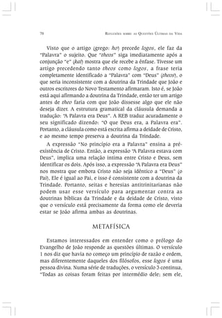 70 REFLEXÕES SOBRE AS QUESTÕES ÚLTIMAS DA VIDA
Visto que o artigo (grego: ho) precede logos, ele faz da
“Palavra” o sujeito. Que “theos” siga imediatamente após a
conjunção “e” (kai) mostra que ele recebe a ênfase. Tivesse um
artigo precedendo tanto theos como logos, a frase teria
completamente identificado a “Palavra” com “Deus” (theos), o
que seria inconsistente com a doutrina da Trindade que João e
outros escritores do Novo Testamento afirmaram. Isto é, se João
está aqui afirmando a doutrina da Trindade, então ter um artigo
antes de theo faria com que João dissesse algo que ele não
deseja dizer. A estrutura gramatical da cláusula demanda a
tradução: “A Palavra era Deus”. A REB traduz acuradamente o
seu significado dizendo: “O que Deus era, a Palavra era”.
Portanto, a cláusula como está escrita afirma a deidade de Cristo,
e ao mesmo tempo preserva a doutrina da Trindade.
A expressão “No princípio era a Palavra” ensina a pré-
existência de Cristo. Então, a expressão “A Palavra estava com
Deus”, implica uma relação intima entre Cristo e Deus, sem
identificar os dois. Após isso, a expressão “A Palavra era Deus”
nos mostra que embora Cristo não seja idêntico a “Deus” (o
Pai), Ele é igual ao Pai, e isso é consistente com a doutrina da
Trindade. Portanto, seitas e heresias antitrinitarianas não
podem usar esse versículo para argumentar contra as
doutrinas bíblicas da Trindade e da deidade de Cristo, visto
que o versículo está precisamente da forma como ele deveria
estar se João afirma ambas as doutrinas.
METAFÍSICA
Estamos interessados em entender como o prólogo do
Evangelho de João responde as questões últimas. O versículo
1 nos diz que havia no começo um princípio de razão e ordem,
mas diferentemente daqueles dos filósofos, esse logos é uma
pessoa divina. Numa série de traduções, o versículo 3 continua,
“Todas as coisas foram feitas por intermédio dele; sem ele,
 