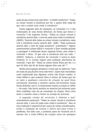 QUESTÕES ÚLTIMAS 71
nada do que existe teria sido feito”. A NASB é preferível: “Todas
as coisas vieram à existência por ele, e aparte dele nada do
que veio a existir teria vindo à existência”.
Numa segunda série de traduções, os versículos 3 e 4 são
enfatizados de uma forma diferente, de forma que lemos o
versículo 3 da seguinte forma: “Todas as coisas vieram à
existência através dele, e sem ele nada teria vindo à existência”
(NRSV); “Através dele todas as coisas vieram à existência, nada
veio à existência exceto através dele” (NJB); “Tudo aconteceu
através dele, e sem ele nada aconteceu” (Lattimore).44
Alguns
comentaristas acham difícil o versículo 4 fazer sentido quando
a passagem é enfatizada dessa segunda forma, pois então o
versículo 4 diria: “O que veio à existência nele era vida...”
(NRSV). Todavia, a simetria do versículo 4 torna-se mais
evidente. D. A. Carson sugere uma tradução alternativa do
versículo 3 que diz: “Todas as coisas foram feitas por ele, e o
que foi feito não foi de forma alguma feito sem ele”.45
Minha preocupação primária é evitar que as palavras “sem
ele nada do que foi feito teria sido feito”, sejam mal-entendidas
como implicando que algumas coisas não foram criadas. A
visão bíblica é que somente Deus é eterno, de forma que ela
se opõe a qualquer conceito de criação no qual Deus
meramente rearranja a matéria caótica pré-existente numa
forma definida. Isto é, o Cristianismo ensina a criação ex nihilo
— do nada. Não havia matéria ou material pré-existente para
Deus trabalhar com ela ou rearranjar na criação. Deus criou
tanto a matéria como a forma ou arranjo do universo.
A segunda versão do versículo 3 elimina o mal-
entendimento potencial: “Todas as coisas vieram à existência
através dele, e sem ele nada teria vindo à existência”. Mas se
essa tradução é impossível por causa de várias considerações,
então a tradução de Carson é talvez útil para evitar o
problema. Em todo caso, a primeira parte do versículo em si
mesmo faz a visão bíblica da criação clara em qualquer
 