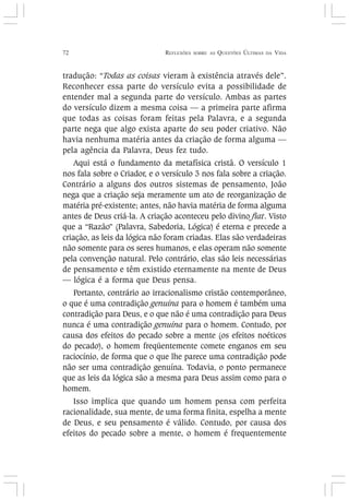 72 REFLEXÕES SOBRE AS QUESTÕES ÚLTIMAS DA VIDA
tradução: “Todas as coisas vieram à existência através dele”.
Reconhecer essa parte do versículo evita a possibilidade de
entender mal a segunda parte do versículo. Ambas as partes
do versículo dizem a mesma coisa — a primeira parte afirma
que todas as coisas foram feitas pela Palavra, e a segunda
parte nega que algo exista aparte do seu poder criativo. Não
havia nenhuma matéria antes da criação de forma alguma —
pela agência da Palavra, Deus fez tudo.
Aqui está o fundamento da metafísica cristã. O versículo 1
nos fala sobre o Criador, e o versículo 3 nos fala sobre a criação.
Contrário a alguns dos outros sistemas de pensamento, João
nega que a criação seja meramente um ato de reorganização de
matéria pré-existente; antes, não havia matéria de forma alguma
antes de Deus criá-la. A criação aconteceu pelo divino fiat. Visto
que a “Razão” (Palavra, Sabedoria, Lógica) é eterna e precede a
criação, as leis da lógica não foram criadas. Elas são verdadeiras
não somente para os seres humanos, e elas operam não somente
pela convenção natural. Pelo contrário, elas são leis necessárias
de pensamento e têm existido eternamente na mente de Deus
— lógica é a forma que Deus pensa.
Portanto, contrário ao irracionalismo cristão contemporâneo,
o que é uma contradição genuína para o homem é também uma
contradição para Deus, e o que não é uma contradição para Deus
nunca é uma contradição genuína para o homem. Contudo, por
causa dos efeitos do pecado sobre a mente (os efeitos noéticos
do pecado), o homem freqüentemente comete enganos em seu
raciocínio, de forma que o que lhe parece uma contradição pode
não ser uma contradição genuína. Todavia, o ponto permanece
que as leis da lógica são a mesma para Deus assim como para o
homem.
Isso implica que quando um homem pensa com perfeita
racionalidade, sua mente, de uma forma finita, espelha a mente
de Deus, e seu pensamento é válido. Contudo, por causa dos
efeitos do pecado sobre a mente, o homem é frequentemente
 