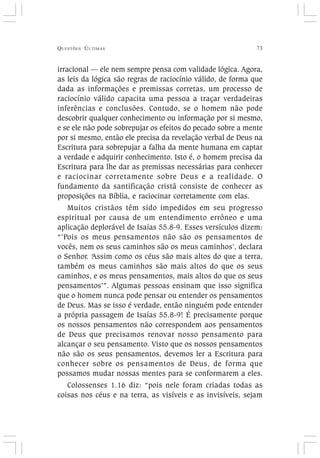 QUESTÕES ÚLTIMAS 73
irracional — ele nem sempre pensa com validade lógica. Agora,
as leis da lógica são regras de raciocínio válido, de forma que
dada as informações e premissas corretas, um processo de
raciocínio válido capacita uma pessoa a traçar verdadeiras
inferências e conclusões. Contudo, se o homem não pode
descobrir qualquer conhecimento ou informação por si mesmo,
e se ele não pode sobrepujar os efeitos do pecado sobre a mente
por si mesmo, então ele precisa da revelação verbal de Deus na
Escritura para sobrepujar a falha da mente humana em captar
a verdade e adquirir conhecimento. Isto é, o homem precisa da
Escritura para lhe dar as premissas necessárias para conhecer
e raciocinar corretamente sobre Deus e a realidade. O
fundamento da santificação cristã consiste de conhecer as
proposições na Bíblia, e raciocinar corretamente com elas.
Muitos cristãos têm sido impedidos em seu progresso
espiritual por causa de um entendimento errôneo e uma
aplicação deplorável de Isaías 55.8-9. Esses versículos dizem:
“’Pois os meus pensamentos não são os pensamentos de
vocês, nem os seus caminhos são os meus caminhos’, declara
o Senhor. ‘Assim como os céus são mais altos do que a terra,
também os meus caminhos são mais altos do que os seus
caminhos, e os meus pensamentos, mais altos do que os seus
pensamentos’”. Algumas pessoas ensinam que isso significa
que o homem nunca pode pensar ou entender os pensamentos
de Deus. Mas se isso é verdade, então ninguém pode entender
a própria passagem de Isaías 55.8-9! É precisamente porque
os nossos pensamentos não correspondem aos pensamentos
de Deus que precisamos renovar nosso pensamento para
alcançar o seu pensamento. Visto que os nossos pensamentos
não são os seus pensamentos, devemos ler a Escritura para
conhecer sobre os pensamentos de Deus, de forma que
possamos mudar nossas mentes para se conformarem a eles.
Colossenses 1.16 diz: “pois nele foram criadas todas as
coisas nos céus e na terra, as visíveis e as invisíveis, sejam
 